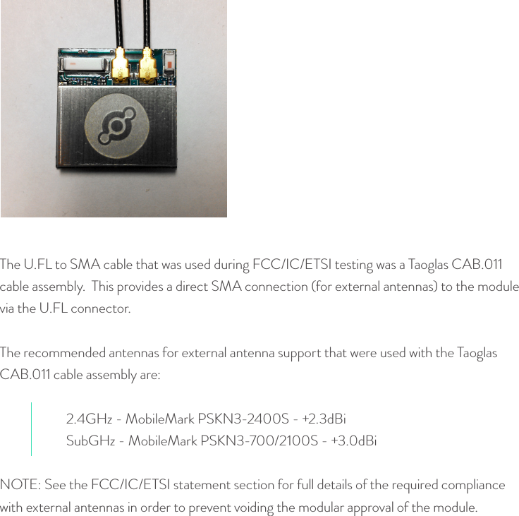 The U.FL to SMA cable that was used during FCC/IC/ETSI testing was a Taoglas CAB.011 cable assembly.  This provides a direct SMA connection (for external antennas) to the module via the U.FL connector.The recommended antennas for external antenna support that were used with the Taoglas CAB.011 cable assembly are:2.4GHz - MobileMark PSKN3-2400S - +2.3dBiSubGHz - MobileMark PSKN3-700/2100S - +3.0dBiNOTE: See the FCC/IC/ETSI statement section for full details of the required compliance with external antennas in order to prevent voiding the modular approval of the module.© Helium Systems Inc. USA 2015  01/2015 14