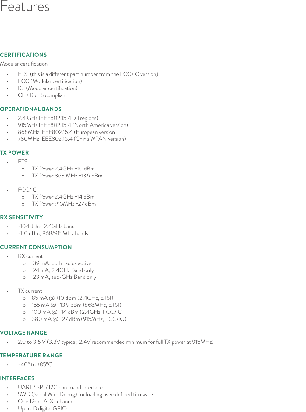 FeaturesCERTIFICATIONSModular certiﬁcation •  ETSI (this is a dierent part number from the FCC/IC version)•  FCC (Modular certiﬁcation)•  IC  (Modular certiﬁcation)•  CE / RoHS compliant OPERATIONAL BANDS•  2.4 GHz IEEE802.15.4 (all regions)•  915MHz IEEE802.15.4 (North America version)•  868MHz IEEE802.15.4 (European version)•  780MHz IEEE802.15.4 (China WPAN version)  TX POWER•  ETSI   o      TX Power 2.4GHz +10 dBm   o      TX Power 868 MHz +13.9 dBm  •  FCC/IC   o      TX Power 2.4GHz +14 dBm    o      TX Power 915MHz +27 dBmRX SENSITIVITY•  -104 dBm, 2.4GHz band •  -110 dBm, 868/915MHz bands  CURRENT CONSUMPTION•  RX current  o      39 mA, both radios active   o      24 mA, 2.4GHz Band only   o      23 mA, sub-GHz Band only  •  TX current  o     85 mA @ +10 dBm (2.4GHz, ETSI)  o     155 mA @ +13.9 dBm (868MHz, ETSI)  o     100 mA @ +14 dBm (2.4GHz, FCC/IC)  o     380 mA @ +27 dBm (915MHz, FCC/IC) VOLTAGE RANGE•  2.0 to 3.6 V (3.3V typical; 2.4V recommended minimum for full TX power at 915MHz)TEMPERATURE RANGE•  -40° to +85°CINTERFACES•  UART / SPI / I2C command interface•  SWD (Serial Wire Debug) for loading user-deﬁned ﬁrmware•  One 12-bit ADC channel •  Up to 13 digital GPIO  © Helium Systems Inc. USA 2015  01/2015 2