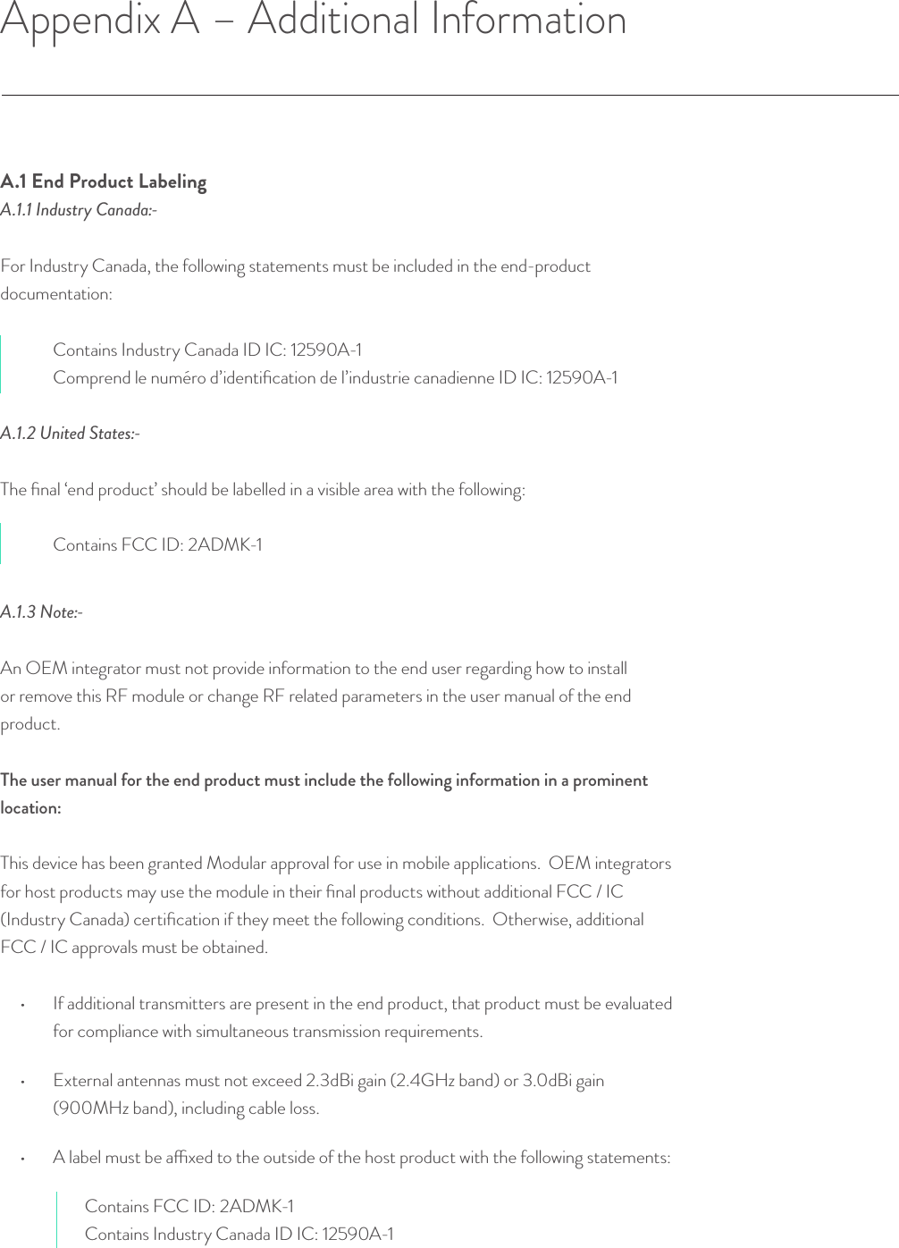 Appendix A – Additional InformationA.1 End Product LabelingA.1.1 Industry Canada:-For Industry Canada, the following statements must be included in the end-product documentation: Contains Industry Canada ID IC: 12590A-1Comprend le numéro d’identiﬁcation de l’industrie canadienne ID IC: 12590A-1A.1.2 United States:-The ﬁnal ‘end product’ should be labelled in a visible area with the following:Contains FCC ID: 2ADMK-1© Helium Systems Inc. USA 2015  01/2015 20A .1. 3 Note:-An OEM integrator must not provide information to the end user regarding how to install or remove this RF module or change RF related parameters in the user manual of the end product.The user manual for the end product must include the following information in a prominent location: This device has been granted Modular approval for use in mobile applications.  OEM integrators for host products may use the module in their ﬁnal products without additional FCC / IC (Industry Canada) certiﬁcation if they meet the following conditions.  Otherwise, additional FCC / IC approvals must be obtained. •  If additional transmitters are present in the end product, that product must be evaluated for compliance with simultaneous transmission requirements.•  External antennas must not exceed 2.3dBi gain (2.4GHz band) or 3.0dBi gain (900MHz band), including cable loss.•  A label must be axed to the outside of the host product with the following statements:Contains FCC ID: 2ADMK-1Contains Industry Canada ID IC: 12590A-1