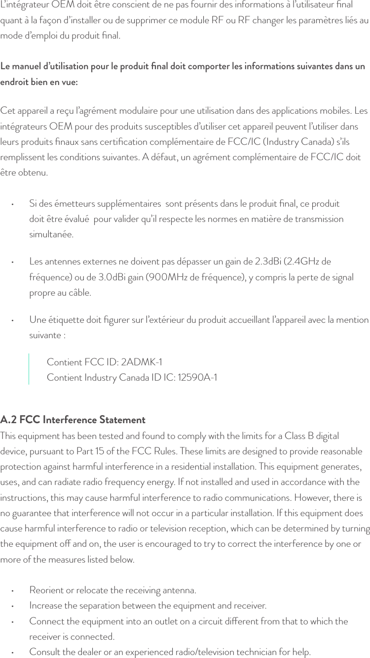 L’intégrateur OEM doit être conscient de ne pas fournir des informations à l’utilisateur ﬁnal quant à la façon d’installer ou de supprimer ce module RF ou RF changer les paramètres liés au mode d’emploi du produit ﬁnal.  Le manuel d’utilisation pour le produit ﬁnal doit comporter les informations suivantes dans un endroit bien en vue: Cet appareil a reçu l’agrément modulaire pour une utilisation dans des applications mobiles. Les intégrateurs OEM pour des produits susceptibles d’utiliser cet appareil peuvent l’utiliser dans leurs produits ﬁnaux sans certiﬁcation complémentaire de FCC/IC (Industry Canada) s’ils remplissent les conditions suivantes. A défaut, un agrément complémentaire de FCC/IC doit être obtenu.•  Si des émetteurs supplémentaires  sont présents dans le produit ﬁnal, ce produit doit être évalué  pour valider qu’il respecte les normes en matière de transmission simultanée.•  Les antennes externes ne doivent pas dépasser un gain de 2.3dBi (2.4GHz de fréquence) ou de 3.0dBi gain (900MHz de fréquence), y compris la perte de signal propre au câble.•  Une étiquette doit ﬁgurer sur l’extérieur du produit accueillant l’appareil avec la mention suivante : Contient FCC ID: 2ADMK-1Contient Industry Canada ID IC: 12590A-1A.2 FCC Interference StatementThis equipment has been tested and found to comply with the limits for a Class B digital device, pursuant to Part 15 of the FCC Rules. These limits are designed to provide reasonable protection against harmful interference in a residential installation. This equipment generates, uses, and can radiate radio frequency energy. If not installed and used in accordance with the instructions, this may cause harmful interference to radio communications. However, there is no guarantee that interference will not occur in a particular installation. If this equipment does cause harmful interference to radio or television reception, which can be determined by turning the equipment o and on, the user is encouraged to try to correct the interference by one or more of the measures listed below.  •  Reorient or relocate the receiving antenna. •  Increase the separation between the equipment and receiver.  •  Connect the equipment into an outlet on a circuit dierent from that to which the receiver is connected. •  Consult the dealer or an experienced radio/television technician for help.  © Helium Systems Inc. USA 2015  01/2015 21