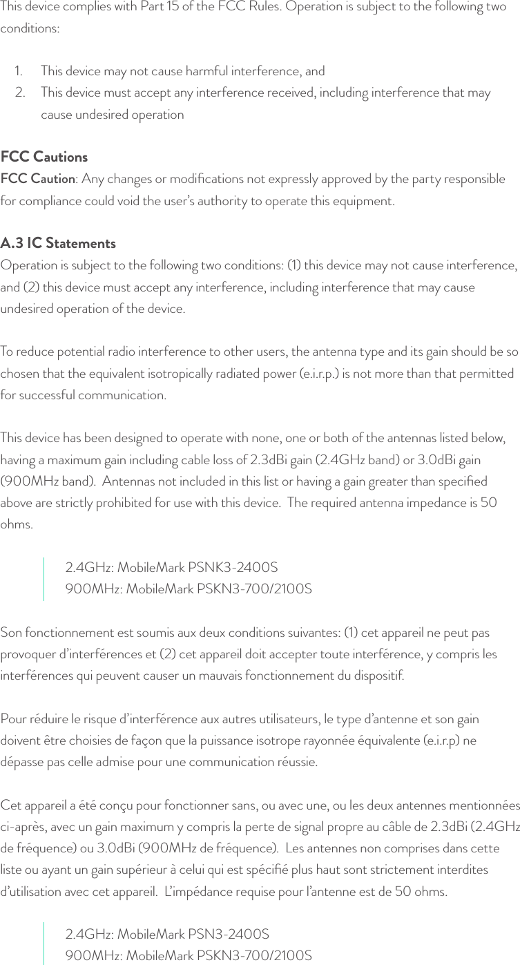 This device complies with Part 15 of the FCC Rules. Operation is subject to the following two conditions:  1.  This device may not cause harmful interference, and 2.  This device must accept any interference received, including interference that may cause undesired operation FCC CautionsFCC Caution: Any changes or modiﬁcations not expressly approved by the party responsible for compliance could void the user’s authority to operate this equipment. A.3 IC StatementsOperation is subject to the following two conditions: (1) this device may not cause interference, and (2) this device must accept any interference, including interference that may cause undesired operation of the device.   To reduce potential radio interference to other users, the antenna type and its gain should be so chosen that the equivalent isotropically radiated power (e.i.r.p.) is not more than that permitted for successful communication. This device has been designed to operate with none, one or both of the antennas listed below, having a maximum gain including cable loss of 2.3dBi gain (2.4GHz band) or 3.0dBi gain (900MHz band).  Antennas not included in this list or having a gain greater than speciﬁed above are strictly prohibited for use with this device.  The required antenna impedance is 50 ohms.  2.4GHz: MobileMark PSNK3-2400S900MHz: MobileMark PSKN3-700/2100SSon fonctionnement est soumis aux deux conditions suivantes: (1) cet appareil ne peut pas provoquer d’interférences et (2) cet appareil doit accepter toute interférence, y compris les interférences qui peuvent causer un mauvais fonctionnement du dispositif.  Pour réduire le risque d’interférence aux autres utilisateurs, le type d’antenne et son gain doivent être choisies de façon que la puissance isotrope rayonnée équivalente (e.i.r.p) ne dépasse pas celle admise pour une communication réussie.  Cet appareil a été conçu pour fonctionner sans, ou avec une, ou les deux antennes mentionnées ci-après, avec un gain maximum y compris la perte de signal propre au câble de 2.3dBi (2.4GHz de fréquence) ou 3.0dBi (900MHz de fréquence).  Les antennes non comprises dans cette liste ou ayant un gain supérieur à celui qui est spéciﬁé plus haut sont strictement interdites d’utilisation avec cet appareil.  L’impédance requise pour l’antenne est de 50 ohms. 2.4GHz: MobileMark PSN3-2400S900MHz: MobileMark PSKN3-700/2100S© Helium Systems Inc. USA 2015  01/2015 22