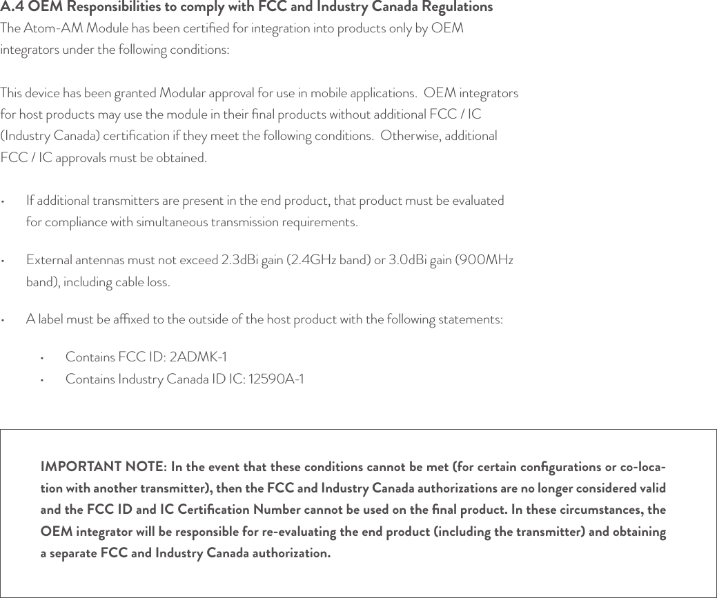 A.4 OEM Responsibilities to comply with FCC and Industry Canada RegulationsThe Atom-AM Module has been certiﬁed for integration into products only by OEM integrators under the following conditions:  This device has been granted Modular approval for use in mobile applications.  OEM integrators for host products may use the module in their ﬁnal products without additional FCC / IC (Industry Canada) certiﬁcation if they meet the following conditions.  Otherwise, additional FCC / IC approvals must be obtained. •  If additional transmitters are present in the end product, that product must be evaluated for compliance with simultaneous transmission requirements.•  External antennas must not exceed 2.3dBi gain (2.4GHz band) or 3.0dBi gain (900MHz band), including cable loss.•  A label must be axed to the outside of the host product with the following statements:•   Contains FCC ID: 2ADMK-1•   Contains Industry Canada ID IC: 12590A-1© Helium Systems Inc. USA 2015  01/2015 23IMPORTANT NOTE: In the event that these conditions cannot be met (for certain conﬁgurations or co-loca-tion with another transmitter), then the FCC and Industry Canada authorizations are no longer considered valid and the FCC ID and IC Certiﬁcation Number cannot be used on the ﬁnal product. In these circumstances, the OEM integrator will be responsible for re-evaluating the end product (including the transmitter) and obtaining a separate FCC and Industry Canada authorization.