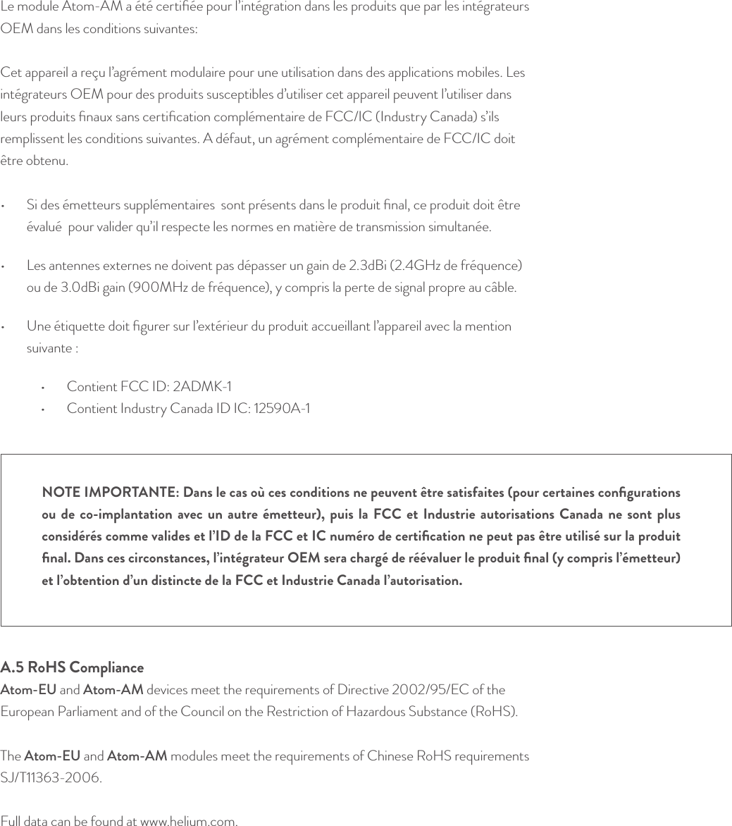 Le module Atom-AM a été certiﬁée pour l’intégration dans les produits que par les intégrateurs OEM dans les conditions suivantes: Cet appareil a reçu l’agrément modulaire pour une utilisation dans des applications mobiles. Les intégrateurs OEM pour des produits susceptibles d’utiliser cet appareil peuvent l’utiliser dans leurs produits ﬁnaux sans certiﬁcation complémentaire de FCC/IC (Industry Canada) s’ils remplissent les conditions suivantes. A défaut, un agrément complémentaire de FCC/IC doit être obtenu.•  Si des émetteurs supplémentaires  sont présents dans le produit ﬁnal, ce produit doit être évalué  pour valider qu’il respecte les normes en matière de transmission simultanée.•  Les antennes externes ne doivent pas dépasser un gain de 2.3dBi (2.4GHz de fréquence) ou de 3.0dBi gain (900MHz de fréquence), y compris la perte de signal propre au câble.•  Une étiquette doit ﬁgurer sur l’extérieur du produit accueillant l’appareil avec la mention suivante : •  Contient FCC ID: 2ADMK-1•  Contient Industry Canada ID IC: 12590A-1A.5 RoHS ComplianceAtom-EU and Atom-AM devices meet the requirements of Directive 2002/95/EC of the European Parliament and of the Council on the Restriction of Hazardous Substance (RoHS).   The Atom-EU and Atom-AM modules meet the requirements of Chinese RoHS requirements SJ/T11363-2006.    Full data can be found at www.helium.com. NOTE IMPORTANTE: Dans le cas où ces conditions ne peuvent être satisfaites (pour certaines conﬁgurations ou de co-implantation avec un autre émetteur), puis la FCC et Industrie autorisations Canada ne sont plus considérés comme valides et l’ID de la FCC et IC numéro de certiﬁcation ne peut pas être utilisé sur la produit ﬁnal. Dans ces circonstances, l’intégrateur OEM sera chargé de réévaluer le produit ﬁnal (y compris l’émetteur) et l’obtention d’un distincte de la FCC et Industrie Canada l’autorisation.© Helium Systems Inc. USA 2015  01/2015 24