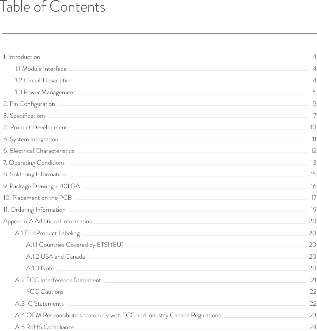 Table of Contents1. Introduction1.1 Module Interface1.2 Circuit Description1.3 Power Management2. Pin Conﬁguration3. Speciﬁcations4. Product Development5. System Integration6. Electrical Characteristics7. Operating Conditions8. Soldering Information9. Package Drawing - 40LGA10. Placement on the PCB11. Ordering InformationAppendix A Additional InformationA.1 End Product LabelingA.1.1 Countries Covered by ETSI (EU)A.1.2 USA and CanadaA.1.3 NoteA.2 FCC Interference StatementFCC CautionsA.3 IC StatementsA.4 OEM Responsibilities to comply with FCC and Industry Canada RegulationsA.5 RoHS Compliance444557101112131516171920202020202122222324© Helium Systems Inc. USA 2015  01/2015 3