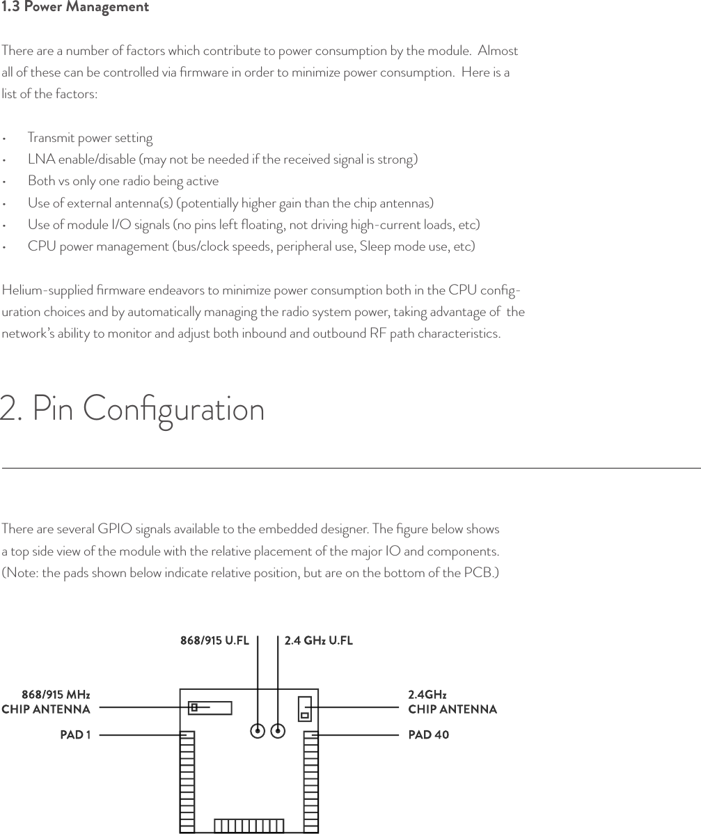 1.3 Power Management There are a number of factors which contribute to power consumption by the module.  Almost all of these can be controlled via ﬁrmware in order to minimize power consumption.  Here is a list of the factors: •  Transmit power setting•  LNA enable/disable (may not be needed if the received signal is strong)•  Both vs only one radio being active •  Use of external antenna(s) (potentially higher gain than the chip antennas)•  Use of module I/O signals (no pins left ﬂoating, not driving high-current loads, etc)•  CPU power management (bus/clock speeds, peripheral use, Sleep mode use, etc)Helium-supplied ﬁrmware endeavors to minimize power consumption both in the CPU conﬁg-uration choices and by automatically managing the radio system power, taking advantage of  the network’s ability to monitor and adjust both inbound and outbound RF path characteristics.There are several GPIO signals available to the embedded designer. The ﬁgure below shows a top side view of the module with the relative placement of the major IO and components.  (Note: the pads shown below indicate relative position, but are on the bottom of the PCB.)2. Pin Conﬁguration © Helium Systems Inc. USA 2015  01/2015 5