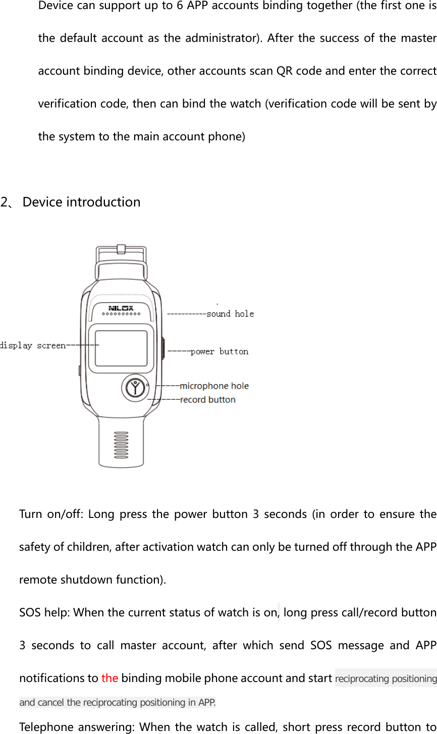 Devicecansupportupto6APPaccountsbindingtogether(thefirstoneisthedefaultaccount astheadministrator).After thesuccessofthemasteraccountbindingdevice,otheraccountsscanQRcodeandenterthecorrectverificationcode,thencanbindthewatch(verificationcodewillbesentbythesystemtothemainaccountphone)2、 Deviceintroduction Turnon/off:Longpressthepowerbutton3seconds(inorderto ensure thesafetyofchildren,afteractivationwatchcanonlybeturnedoffthroughtheAPPremoteshutdownfunction).SOShelp:Whenthecurrentstatusofwatchison,longpresscall/recordbutton3secondstocallmasteraccount,afterwhichsendSOSmessageand APPnotificationstothebindingmobilephoneaccountandstartreciprocating positioning and cancel the reciprocating positioning in APP.Telephoneanswering:Whenthewatchiscalled,shortpressrecordbuttonto
