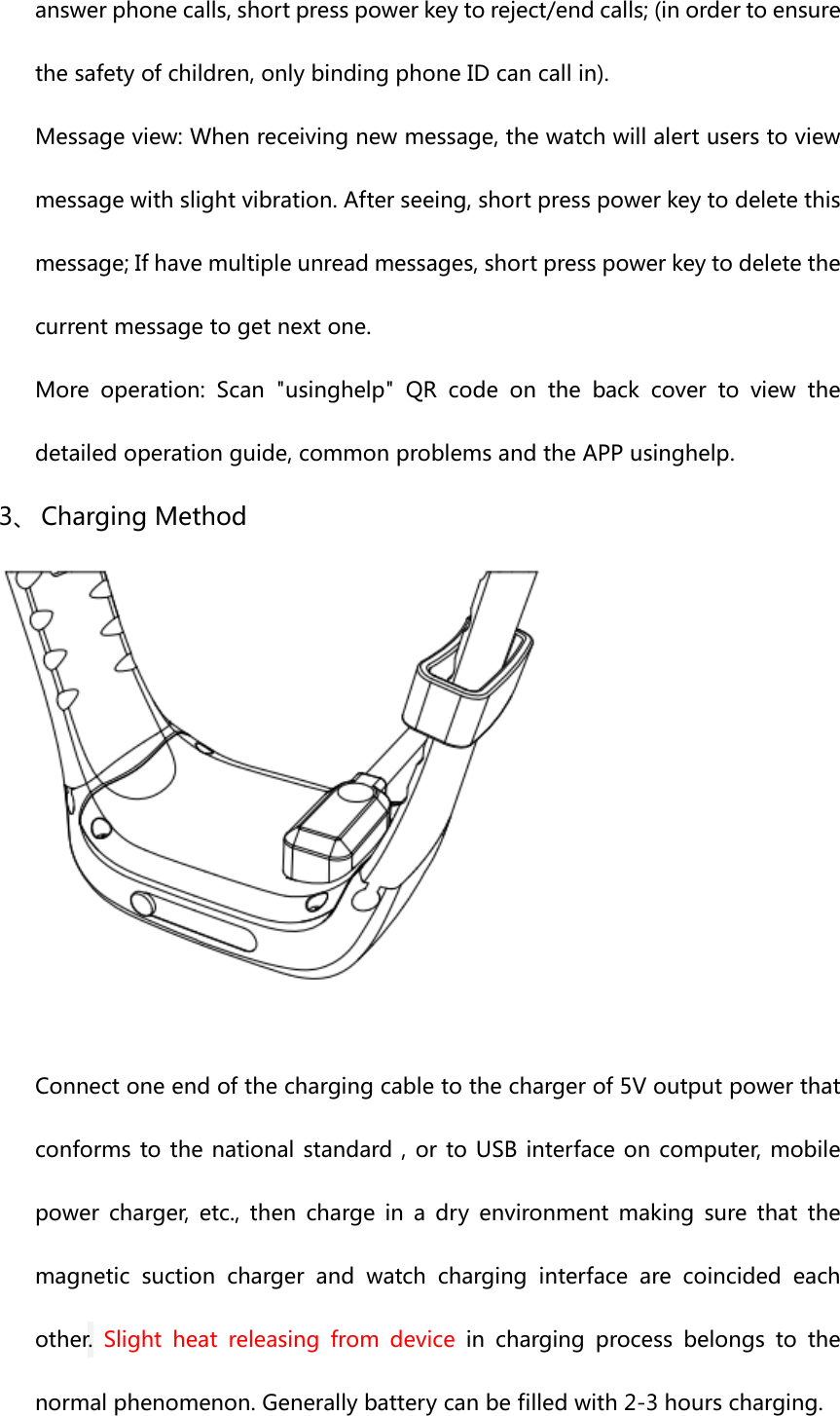 answerphonecalls,shortpresspowerkeytoreject/endcalls;(inordertoensurethesafetyofchildren,onlybindingphoneIDcancallin).Messageview:Whenreceivingnewmessage,thewatchwillalertuserstoviewmessagewithslightvibration.Afterseeing,shortpresspowerkeytodeletethismessage;Ifhavemultipleunreadmessages,shortpresspowerkeytodeletethecurrentmessagetogetnextone.Moreoperation:Scan&quot;usinghelp&quot;QRcodeonthebackcovertoview thedetailedoperationguide,commonproblemsandtheAPPusinghelp.3、 ChargingMethodConnectoneendofthechargingcabletothechargerof5Voutputpowerthatconformstothenational standard,ortoUSBinterfaceoncomputer, mobilepower charger, etc., then charge in a dry environment making sure that themagneticsuctionchargerandwatchcharginginterfacearecoincided eachother. Slight heat releasing from device in charging process belongs to thenormalphenomenon.Generallybatterycanbefilledwith2-3hourscharging.