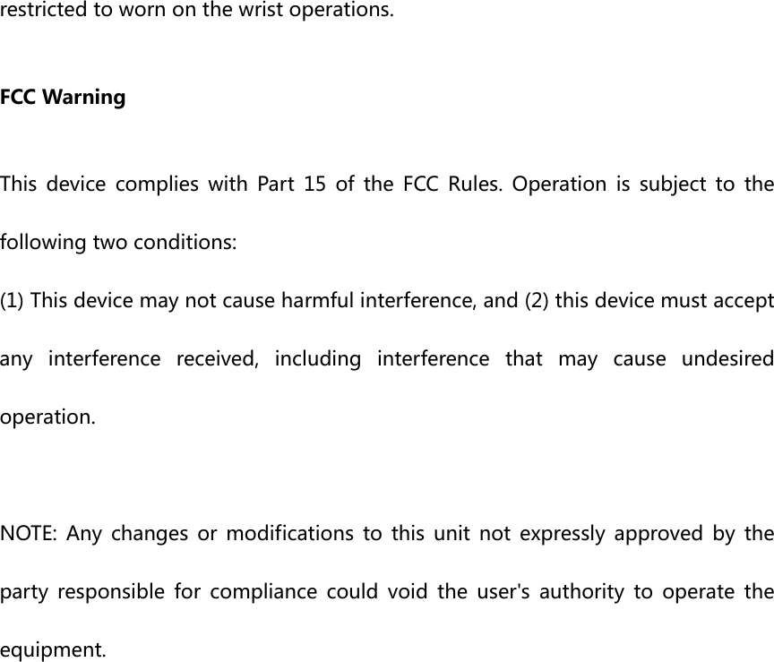 restrictedtowornonthewristoperations.FCCWarningThis device complies with Part 15 of the FCC Rules. Operation is subject to thefollowingtwoconditions:(1)Thisdevicemaynotcauseharmfulinterference,and(2)thisdevicemustacceptanyinterferencereceived,includinginterferencethatmaycause undesiredoperation.NOTE: Any changes or modifications to this unit not expressly approved by theparty responsible for compliance could void the user&apos;s authority to operate theequipment.