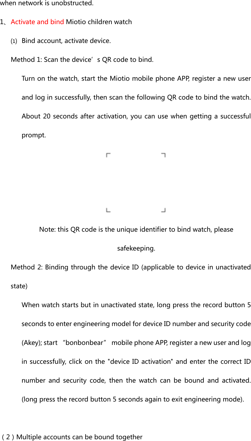 whennetworkisunobstructed.1、 ActivateandbindMiotiochildrenwatch⑴ Bindaccount,activatedevice.Method1:Scanthedevice’sQRcodetobind.Turnonthewatch,starttheMiotiomobilephoneAPP,registeranewuserandloginsuccessfully,thenscanthefollowingQRcodetobindthewatch.About20secondsafteractivation,youcanusewhengettingasuccessfulprompt. Note:thisQRcodeistheuniqueidentifiertobindwatch,pleasesafekeeping.Method2:BindingthroughthedeviceID(applicabletodeviceinunactivatedstate)Whenwatchstartsbutinunactivatedstate,longpresstherecordbutton5secondstoenterengineeringmodelfordeviceIDnumberandsecuritycode(Akey);start“bonbonbear”mobilephoneAPP,registeranewuserandloginsuccessfully,clickonthe&quot;deviceIDactivation&quot;andenterthecorrectIDnumber and security code, then the watch can be bound and activated.(longpresstherecordbutton5secondsagaintoexitengineeringmode).（2）Multipleaccountscanbeboundtogether
