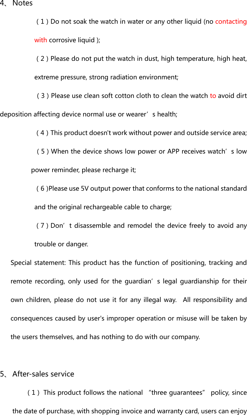 4、 Notes（1）Donotsoakthewatchinwateroranyotherliquid(nocontactingwithcorrosiveliquid);（2）Pleasedonotputthewatchindust,hightemperature,highheat,extremepressure,strongradiationenvironment;       （3）Pleaseusecleansoftcottonclothtocleanthewatchtoavoiddirtdepositionaffectingdevicenormaluseorwearer’shealth;（4）Thisproductdoesn&apos;tworkwithoutpowerandoutsideservicearea; （5）WhenthedeviceshowslowpowerorAPPreceiveswatch’slowpowerreminder,pleaserechargeit;（6）Pleaseuse5Voutputpowerthatconformstothenationalstandardandtheoriginalrechargeablecabletocharge;（7）Don’tdisassembleandremodelthedevicefreelytoavoidanytroubleordanger.Specialstatement:This product has the functionofpositioning, tracking andremote recording, only used for the guardian’s legal guardianshipfortheirownchildren, please do not use it for any illegalway.  All responsibilityandconsequencescausedbyuser&apos;simproperoperationormisusewillbetakenbytheusersthemselves,andhasnothingtodowithourcompany.5、 After-salesservice    （1）Thisproductfollowsthenational“threeguarantees”policy,sincethedateofpurchase,withshoppinginvoiceandwarrantycard,userscanenjoy