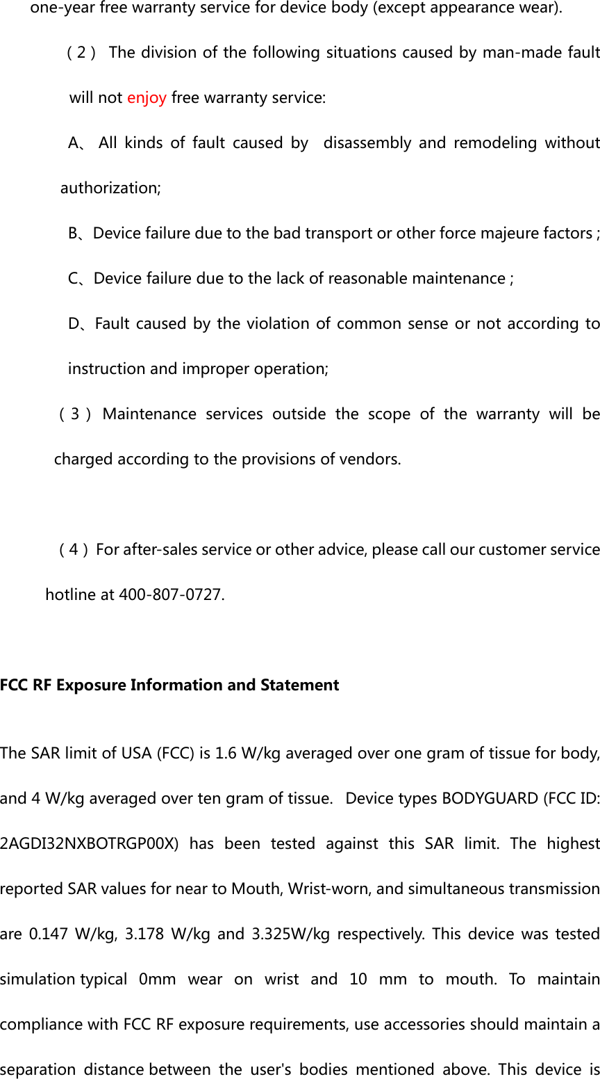 one-yearfreewarrantyservicefordevicebody(exceptappearancewear).（2） Thedivisionofthefollowingsituationscausedbyman-madefaultwillnotenjoyfreewarrantyservice:A、All kinds of fault caused by  disassembly and remodeling withoutauthorization; B、Devicefailureduetothebadtransportorotherforcemajeurefactors;C、Devicefailureduetothelackofreasonablemaintenance; D、Faultcausedbythe violationofcommonsense ornotaccordingtoinstructionandimproperoperation;（3）Maintenanceservicesoutsidethescopeofthewarrantywillbechargedaccordingtotheprovisionsofvendors.（4）Forafter-salesserviceorotheradvice,pleasecallourcustomerservicehotlineat400-807-0727.FCCRFExposureInformationandStatementTheSARlimitofUSA(FCC)is1.6W/kgaveragedoveronegramoftissueforbody,and4W/kgaveragedovertengramoftissue. DevicetypesBODYGUARD(FCCID:2AGDI32NXBOTRGP00X) has been tested against this SAR limit. ThehighestreportedSARvaluesforneartoMouth,Wrist-worn,andsimultaneoustransmissionare 0.147W/kg, 3.178 W/kg and 3.325W/kg respectively. This device was testedsimulationtypical0mmwearonwristand10mmtomouth.TomaintaincompliancewithFCCRFexposurerequirements,useaccessoriesshouldmaintainaseparation distancebetween the user&apos;s bodies mentioned above. This device is