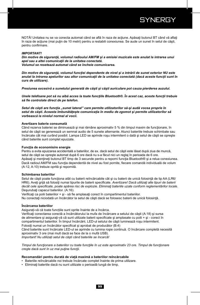  Synergy Synergy99IMPORTANT!Din motive de siguranţă, volumul radioului AM/FM şi a emisiei muzicale este anulat la intrarea unui apel sau a altei comunicaţii de la unitatea conectată.Volumul se resetează automat c&acirc;nd se &icirc;ncheie comunicarea.Din motive de siguranţă, volumul funcţiei dependente de nivel şi a intrării de sunet exterior NU este anulat la intrarea apelurilor sau altor comunicaţii de la unitatea conectată (dacă aceste funcţii sunt &icirc;n curs de utilizare).Presiunea excesivă a sunetului generată de căşti şi căşti auriculare pot cauza pierderea auzului.Unele telefoane pot să nu aibă acces la toate funcţiile Bluetooth&reg;. &Icirc;n acest caz, aceste funcţii trebuie să e controlate direct de pe telefon.Setul de căşti are funcţia &bdquo;sunet lateral&rdquo; care permite utilizatorilor să-şi audă vocea proprie &icirc;n setul de căşti. Aceasta &icirc;mbunătăţeşte comunicaţia &icirc;n mediu de zgomot şi permite utilizatorilor să vorbească la nivelul normal al vocii.Avertizare! Dacă utilizaţi alte tipuri de baterii dec&acirc;t cele specicate, poate apărea risc de explozie. Eliminaţi bateriile uzate conform reglementărilor locale.Important! Nu utilizați setul de căști c&acirc;nd bateriile se &icirc;ncarcă!Timpul de funcţionare a bateriilor cu toate funcţiile &icirc;n uz este aproximativ 23 ore. Timpul de funcţionare creşte dacă sunt &icirc;n uz mai puţine funcţii.&bull;  &bull;  