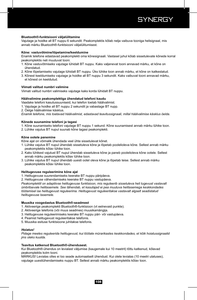 Synergy Synergy108annab m&auml;rku Bluetooth&reg;-funktsiooni v&auml;ljal&uuml;litumisest.peakomplektis neli muutuvat tooni.1.   &uuml;hendatud.2. 3.   Viimati valitud numbri valimiseks vajutage kaks korda l&uuml;hidalt BT nuppu.Vaadake telefoni kasutussuuniseid, kui telefon toetab h&auml;&auml;lvalimist.1. Vajutage ja hoidke all BT nuppu 2 sekundit ja vabastage BT nupp.2. &Ouml;elge h&auml;&auml;lvalimise k&auml;sklus.Enamik telefone, mis toetavad h&auml;&auml;lvalimist, edastavad teavitussignaali, millal h&auml;&auml;lvalimise k&auml;sklus &ouml;elda.1. 2. 1.   2.   3.   1. Helitugevuse suurendamiseks keerake BT nuppu p&auml;rip&auml;eva.2. Helitugevuse v&auml;hendamiseks keerake BT nuppu vastup&auml;eva.Peakomplektil on adaptiivse helitugevuse funktsioon, mis reguleerib sissetuleva heli tugevust vastavalt &uuml;mbritsevale helitasemele. See t&auml;hendab, et kasutajad ei pea muutuva helitasemega keskkondades t&ouml;&ouml;tamisel ise helitugevust reguleerima. Helitugevust reguleeritakse vastavalt algselt seadistatud helitugevuse tasemele.1. Aktiveerige peakomplekti Bluetooth&reg;-funktsioon (vt eelnevaid punkte).2. 3. 4. Peamist helitugevust reguleeritakse telefonis.5. Muusika esituse funktsioone juhitakse telefonis.Hoiatus!Pidage meeles reguleerida helitugevust, kui t&ouml;&ouml;tate m&uuml;rarikastes keskkondades, et k&otilde;ik hoiatussignaalid jms oleks kuulda.peakomplektis kolm tooni.M&Auml;RKUS! Levialas olles ei loo seade automaatselt &uuml;hendust. Kui olete levialas (10 meetri ulatuses), 
