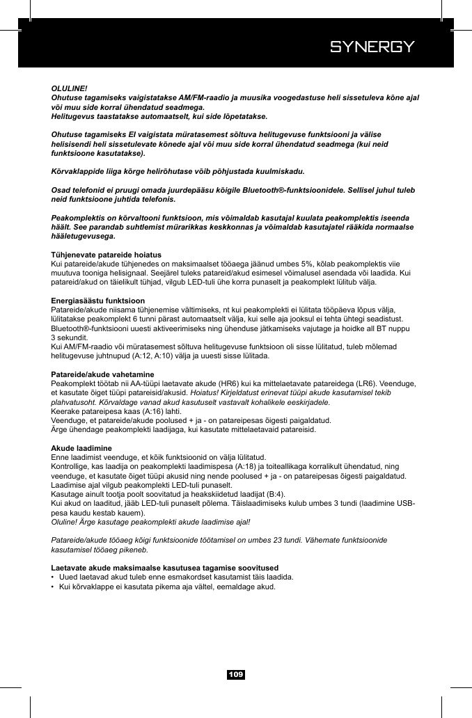  Synergy Synergy109OLULINE!Ohutuse tagamiseks vaigistatakse AM/FM-raadio ja muusika voogedastuse heli sissetuleva k&otilde;ne ajal v&otilde;i muu side korral &uuml;hendatud seadmega.Helitugevus taastatakse automaatselt, kui side l&otilde;petatakse.Ohutuse tagamiseks EI vaigistata m&uuml;ratasemest s&otilde;ltuva helitugevuse funktsiooni ja v&auml;lise helisisendi heli sissetulevate k&otilde;nede ajal v&otilde;i muu side korral &uuml;hendatud seadmega (kui neid funktsioone kasutatakse).K&otilde;rvaklappide liiga k&otilde;rge helir&otilde;hutase v&otilde;ib p&otilde;hjustada kuulmiskadu.Osad telefonid ei pruugi omada juurdep&auml;&auml;su k&otilde;igile Bluetooth&reg;-funktsioonidele. Sellisel juhul tuleb neid funktsioone juhtida telefonis.Peakomplektis on k&otilde;rvaltooni funktsioon, mis v&otilde;imaldab kasutajal kuulata peakomplektis iseenda h&auml;&auml;lt. See parandab suhtlemist m&uuml;rarikkas keskkonnas ja v&otilde;imaldab kasutajatel r&auml;&auml;kida normaalse h&auml;&auml;letugevusega.patareid/akud on t&auml;ielikult t&uuml;hjad, vilgub LED-tuli &uuml;he korra punaselt ja peakomplekt l&uuml;litub v&auml;lja.l&uuml;litatakse peakomplekt 6 tunni p&auml;rast automaatselt v&auml;lja, kui selle aja jooksul ei tehta &uuml;htegi seadistust.Bluetooth&reg;-funktsiooni uuesti aktiveerimiseks ning &uuml;henduse j&auml;tkamiseks vajutage ja hoidke all BT nuppu 3 sekundit.Peakomplekt t&ouml;&ouml;tab nii AA-t&uuml;&uuml;pi laetavate akude (HR6) kui ka mittelaetavate patareidega (LR6). Veenduge, Hoiatus! Kirjeldatust erinevat t&uuml;&uuml;pi akude kasutamisel tekib plahvatusoht. K&otilde;rvaldage vanad akud kasutuselt vastavalt kohalikele eeskirjadele.&Auml;rge &uuml;hendage peakomplekti laadijaga, kui kasutate mittelaetavaid patareisid.Laadimise ajal vilgub peakomplekti LED-tuli punaselt.pesa kaudu kestab kauem).Oluline! &Auml;rge kasutage peakomplekti akude laadimise ajal!Patareide/akude t&ouml;&ouml;aeg k&otilde;igi funktsioonide t&ouml;&ouml;tamisel on umbes 23 tundi. V&auml;hemate funktsioonide kasutamisel t&ouml;&ouml;aeg pikeneb.&bull;  Uued laetavad akud tuleb enne esmakordset kasutamist t&auml;is laadida. &bull;  