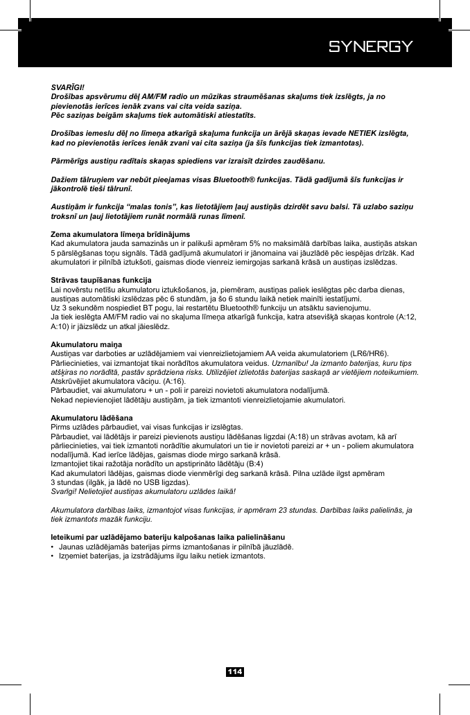  Synergy Synergy114SVARĪGI!Dro&scaron;ības apsvērumu dēļ AM/FM radio un mūzikas straumē&scaron;anas skaļums tiek izslēgts, ja no pievienotās ierīces ienāk zvans vai cita veida saziņa.Pēc saziņas beigām skaļums tiek automātiski atiestatīts.Dro&scaron;ības iemeslu dēļ no līmeņa atkarīgā skaļuma funkcija un ārējā skaņas ievade NETIEK izslēgta, kad no pievienotās ierīces ienāk zvani vai cita saziņa (ja &scaron;īs funkcijas tiek izmantotas).Pārmērīgs austiņu radītais skaņas spiediens var izraisīt dzirdes zaudē&scaron;anu.Dažiem tālruņiem var nebūt pieejamas visas Bluetooth&reg; funkcijas. Tādā gadījumā &scaron;īs funkcijas ir jākontrolē tie&scaron;i tālrunī.Austiņām ir funkcija &ldquo;malas tonis&rdquo;, kas lietotājiem ļauj austiņās dzirdēt savu balsi. Tā uzlabo saziņu troksnī un ļauj lietotājiem runāt normālā runas līmenī.Uzmanību! Ja izmanto baterijas, kuru tips at&scaron;ķiras no norādītā, pastāv sprādziena risks. Utilizējiet izlietotās baterijas saskaņā ar vietējiem noteikumiem.Svarīgi! Nelietojiet austiņas akumulatoru uzlādes laikā!Akumulatora darbības laiks, izmantojot visas funkcijas, ir apmēram 23 stundas. Darbības laiks palielinās, ja tiek izmantots mazāk funkciju.&bull;  &bull;  