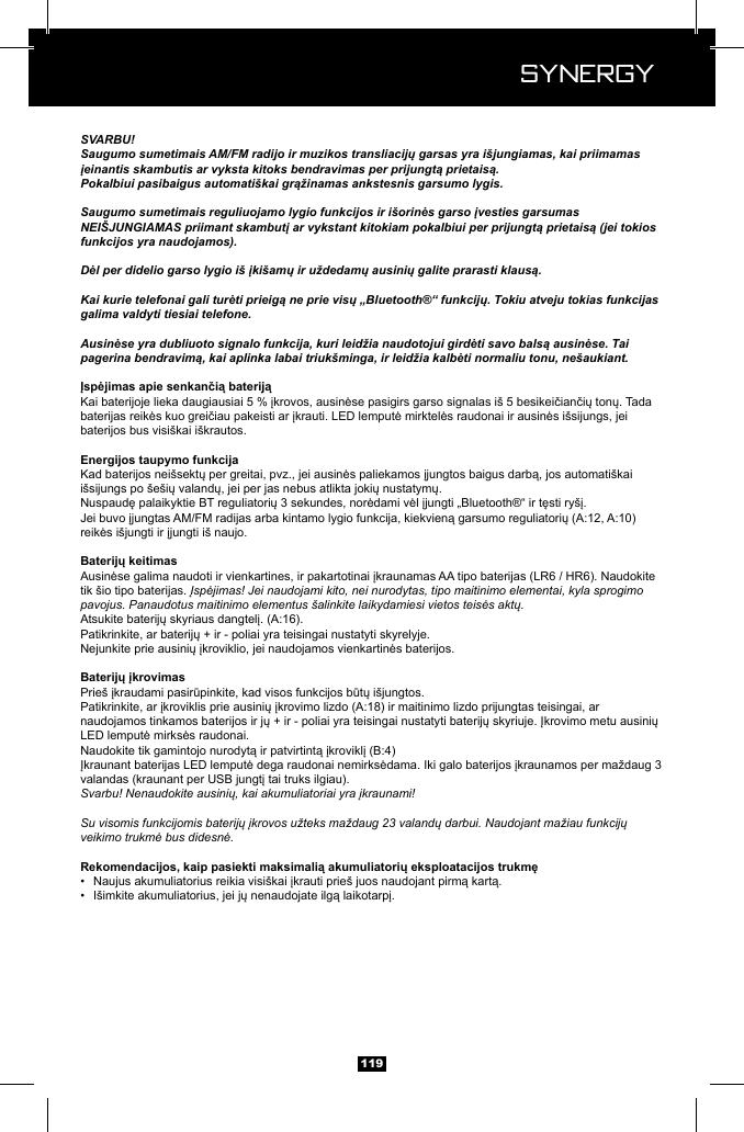  Synergy Synergy119SVARBU!Saugumo sumetimais AM/FM radijo ir muzikos transliacijų garsas yra i&scaron;jungiamas, kai priimamas įeinantis skambutis ar vyksta kitoks bendravimas per prijungtą prietaisą.Pokalbiui pasibaigus automati&scaron;kai grąžinamas ankstesnis garsumo lygis.Saugumo sumetimais reguliuojamo lygio funkcijos ir i&scaron;orinės garso įvesties garsumas NEI&Scaron;JUNGIAMAS priimant skambutį ar vykstant kitokiam pokalbiui per prijungtą prietaisą (jei tokios funkcijos yra naudojamos).Dėl per didelio garso lygio i&scaron; įki&scaron;amų ir uždedamų ausinių galite prarasti klausą.Kai kurie telefonai gali turėti prieigą ne prie visų &bdquo;Bluetooth&reg;&ldquo; funkcijų. Tokiu atveju tokias funkcijas galima valdyti tiesiai telefone.Ausinėse yra dubliuoto signalo funkcija, kuri leidžia naudotojui girdėti savo balsą ausinėse. Tai pagerina bendravimą, kai aplinka labai triuk&scaron;minga, ir leidžia kalbėti normaliu tonu, ne&scaron;aukiant.baterijos bus visi&scaron;kai i&scaron;krautos.tik &scaron;io tipo baterijas. Įspėjimas! Jei naudojami kito, nei nurodytas, tipo maitinimo elementai, kyla sprogimo pavojus. Panaudotus maitinimo elementus &scaron;alinkite laikydamiesi vietos teisės aktų.Svarbu! Nenaudokite ausinių, kai akumuliatoriai yra įkraunami!Su visomis funkcijomis baterijų įkrovos užteks maždaug 23 valandų darbui. Naudojant mažiau funkcijų veikimo trukmė bus didesnė.&bull;  &bull;  