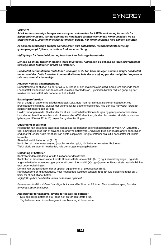  Synergy Synergy124VIGTIGT!Af sikkerhedsm&aelig;ssige &aring;rsager s&aelig;nkes lyden automatisk for AM/FM radioen og for musik fra Bluetooth&reg; enheden, n&aring;r der kommer en indg&aring;ende samtale eller anden kommunikation fra en tilsluttet enhed. Lydstyrken stilles automatisk tilbage, n&aring;r kommunikation med enhden afsluttes.Af sikkerhedsm&aelig;ssige &aring;rsager s&aelig;nkes lyden ikke automatisk i medh&oslash;rsmikrofonerne og lydindgangen p&aring; 3,5 mm, hvis disse funktioner er i brug.H&oslash;jt lydtryk fra hovedtelefoner og headsets kan for&aring;rsage h&oslash;reskader.Der kan p&aring; en del telefoner mangle visse Bluetooth&reg; funktioner, og det kan da v&aelig;re n&oslash;dvendigt at foretage disse funktioner direkte p&aring; telefonen.Headsettet har funktionen &ldquo;side-tone&rdquo;, som g&oslash;r, at du kan h&oslash;re din egen stemme svagt i headsettet under samtaler. Dette forbedrer kommunikationen, hvis der er st&oslash;j, og g&oslash;r det muligt for brugeren at tale med normalt stemmeleje.Advarsel ved lav batterisp&aelig;ndingi headsettet. Batterierne b&oslash;r da snarest udskiftes eller lades op. Lysdioden blinker r&oslash;dt en gang, og der arbejdsdagens slutning, slukkes der automatisk for det efter seks timer, hvis der ikke har v&aelig;ret foretaget nogen indstillinger i den periode.Hold BT-knappen nede i 3 sekunder for at sl&aring; Bluetooth&reg; funktionen til igen og genoprette forbindelsen.Hvis der var t&aelig;ndt for medh&oslash;rsmikrofonerne eller AM/FM radioen, da der blev slukket, skal de respektive Headsettet kan anvendes b&aring;de med genopladelige batterier og engangsbatterier af typen AA (LR6/HR6). V&aelig;r omhyggelig med kun at anvende de angivne batterityper. Advarsel! Hvis der bruges andre batterityper end angivet, er der risiko for at der kan opst&aring; eksplosion. Brugte batterier skal altid bortskaffes iht. lokale forskrifter.Tilslut aldrig en lader til headsettet, hvis der bruges engangsbatterier.angivne batterier anvendes og er placeret korrekt i forhold til (+)- og (-)-polerne. Headsettets lysdiode blinker r&oslash;dt under opladningen.N&aring;r batterierne er fuldt opladede, lyser headsettets lysdiode konstant r&oslash;dt. En fuld opladning tager ca. 3 Vigtigt! Brug ikke headsettet, mens batterierne oplades!Batteriernes funktionstid med samtlige funktioner sl&aring;et til er ca. 23 timer. Funktionstiden &oslash;ges, hvis der anvendes f&aelig;rre funktioner.&bull;  Nye opladelige batterier skal lades helt op f&oslash;r den f&oslash;rste brug.&bull;  Tag batterierne ud inden l&aelig;ngere tids opbevaring af h&oslash;rev&aelig;rnet.
