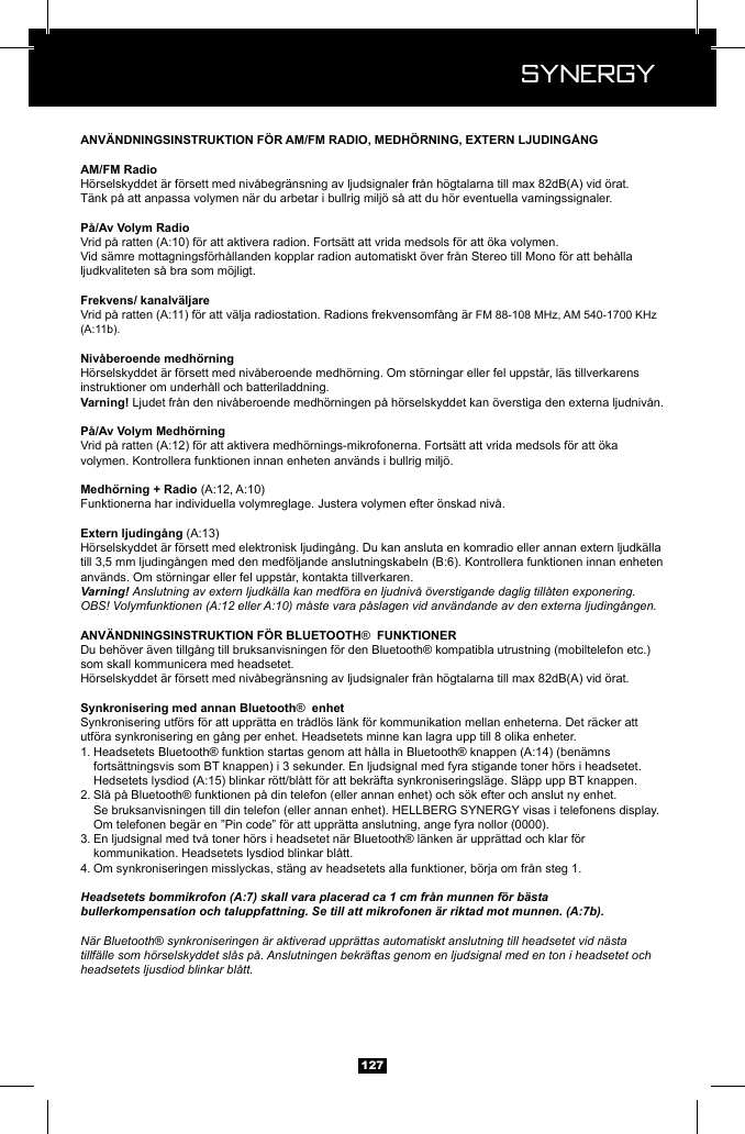  Synergy Synergy127H&ouml;rselskyddet &auml;r f&ouml;rsett med niv&aring;begr&auml;nsning av ljudsignaler fr&aring;n h&ouml;gtalarna till max 82dB(A) vid &ouml;rat.T&auml;nk p&aring; att anpassa volymen n&auml;r du arbetar i bullrig milj&ouml; s&aring; att du h&ouml;r eventuella varningssignaler.Vid s&auml;mre mottagningsf&ouml;rh&aring;llanden kopplar radion automatiskt &ouml;ver fr&aring;n Stereo till Mono f&ouml;r att beh&aring;lla ljudkvaliteten s&aring; bra som m&ouml;jligt.FM 88-108 MHz, AM 540-1700 KHz H&ouml;rselskyddet &auml;r f&ouml;rsett med niv&aring;beroende medh&ouml;rning. Om st&ouml;rningar eller fel uppst&aring;r, l&auml;s tillverkarens instruktioner om underh&aring;ll och batteriladdning. Ljudet fr&aring;n den niv&aring;beroende medh&ouml;rningen p&aring; h&ouml;rselskyddet kan &ouml;verstiga den externa ljudniv&aring;n.volymen. Kontrollera funktionen innan enheten anv&auml;nds i bullrig milj&ouml;.Funktionerna har individuella volymreglage. Justera volymen efter &ouml;nskad niv&aring;.H&ouml;rselskyddet &auml;r f&ouml;rsett med elektronisk ljuding&aring;ng. Du kan ansluta en komradio eller annan extern ljudk&auml;lla anv&auml;nds. Om st&ouml;rningar eller fel uppst&aring;r, kontakta tillverkaren.Varning! Anslutning av extern ljudk&auml;lla kan medf&ouml;ra en ljudniv&aring; &ouml;verstigande daglig till&aring;ten exponering.OBS! Volymfunktionen (A:12 eller A:10) m&aring;ste vara p&aring;slagen vid anv&auml;ndande av den externa ljuding&aring;ngen.&reg; Du beh&ouml;ver &auml;ven tillg&aring;ng till bruksanvisningen f&ouml;r den Bluetooth&reg; kompatibla utrustning (mobiltelefon etc.) som skall kommunicera med headsetet.H&ouml;rselskyddet &auml;r f&ouml;rsett med niv&aring;begr&auml;nsning av ljudsignaler fr&aring;n h&ouml;gtalarna till max 82dB(A) vid &ouml;rat.&reg;  enhetSynkronisering utf&ouml;rs f&ouml;r att uppr&auml;tta en tr&aring;dl&ouml;s l&auml;nk f&ouml;r kommunikation mellan enheterna. Det r&auml;cker att utf&ouml;ra synkronisering en g&aring;ng per enhet. Headsetets minne kan lagra upp till 8 olika enheter.1.    forts&auml;ttningsvis som BT knappen) i 3 sekunder. En ljudsignal med fyra stigande toner h&ouml;rs i headsetet.     2. Sl&aring; p&aring; Bluetooth&reg; funktionen p&aring; din telefon (eller annan enhet) och s&ouml;k efter och anslut ny enhet.       Om telefonen beg&auml;r en &rdquo;Pin code&rdquo; f&ouml;r att uppr&auml;tta anslutning, ange fyra nollor (0000).3. En ljudsignal med tv&aring; toner h&ouml;rs i headsetet n&auml;r Bluetooth&reg; l&auml;nken &auml;r uppr&auml;ttad och klar f&ouml;r      kommunikation. Headsetets lysdiod blinkar bl&aring;tt.4. Om synkroniseringen misslyckas, st&auml;ng av headsetets alla funktioner, b&ouml;rja om fr&aring;n steg 1.Headsetets bommikrofon (A:7) skall vara placerad ca 1 cm fr&aring;n munnen f&ouml;r b&auml;sta bullerkompensation och taluppfattning. Se till att mikrofonen &auml;r riktad mot munnen. (A:7b).N&auml;r Bluetooth&reg; synkroniseringen &auml;r aktiverad uppr&auml;ttas automatiskt anslutning till headsetet vid n&auml;sta tillf&auml;lle som h&ouml;rselskyddet sl&aring;s p&aring;. Anslutningen bekr&auml;ftas genom en ljudsignal med en ton i headsetet och headsetets ljusdiod blinkar bl&aring;tt.
