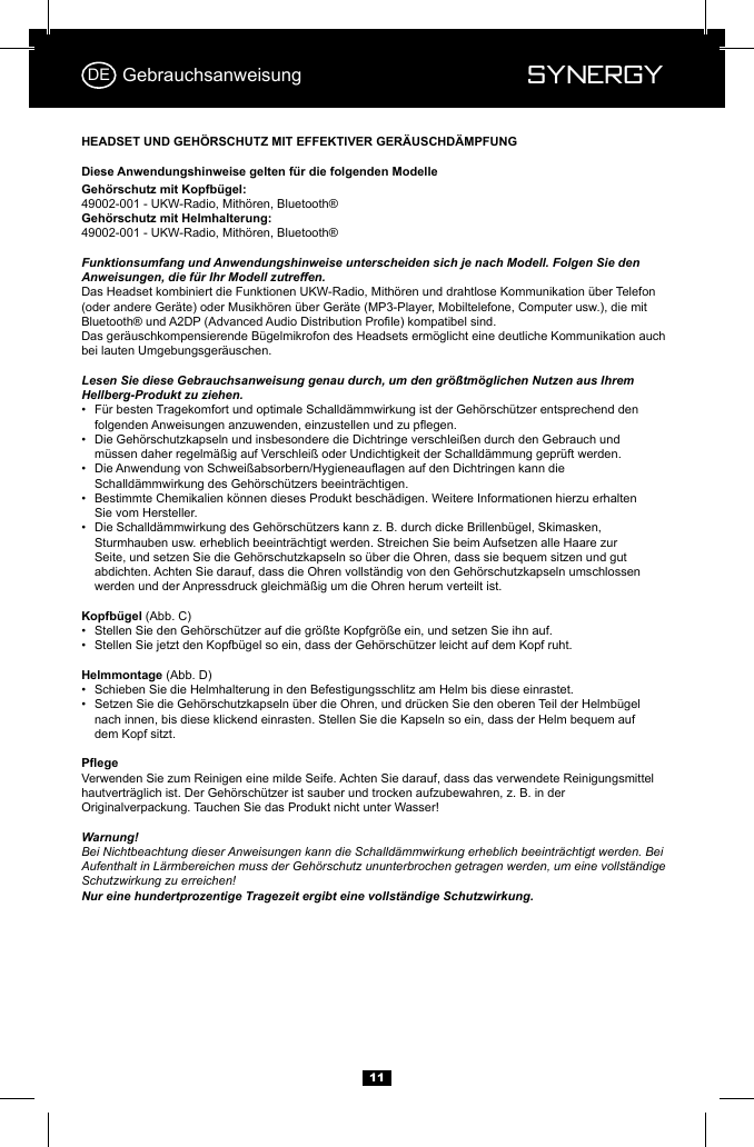  Synergy Synergy1149002-001 - UKW-Radio, Mith&ouml;ren, Bluetooth&reg;49002-001 - UKW-Radio, Mith&ouml;ren, Bluetooth&reg;Funktionsumfang und Anwendungshinweise unterscheiden sich je nach Modell. Folgen Sie den Anweisungen, die f&uuml;r Ihr Modell zutreffen.Das Headset kombiniert die Funktionen UKW-Radio, Mith&ouml;ren und drahtlose Kommunikation &uuml;ber Telefon (oder andere Ger&auml;te) oder Musikh&ouml;ren &uuml;ber Ger&auml;te (MP3-Player, Mobiltelefone, Computer usw.), die mit Das ger&auml;uschkompensierende B&uuml;gelmikrofon des Headsets erm&ouml;glicht eine deutliche Kommunikation auch bei lauten Umgebungsger&auml;uschen.Lesen Sie diese Gebrauchsanweisung genau durch, um den gr&ouml;&szlig;tm&ouml;glichen Nutzen aus Ihrem Hellberg-Produkt zu ziehen.&bull;  F&uuml;r besten Tragekomfort und optimale Schalld&auml;mmwirkung ist der Geh&ouml;rsch&uuml;tzer entsprechend den     &bull;  Die Geh&ouml;rschutzkapseln und insbesondere die Dichtringe verschlei&szlig;en durch den Gebrauch und      m&uuml;ssen daher regelm&auml;&szlig;ig auf Verschlei&szlig; oder Undichtigkeit der Schalld&auml;mmung gepr&uuml;ft werden.&bull;      Schalld&auml;mmwirkung des Geh&ouml;rsch&uuml;tzers beeintr&auml;chtigen.&bull;  Bestimmte Chemikalien k&ouml;nnen dieses Produkt besch&auml;digen. Weitere Informationen hierzu erhalten      Sie vom Hersteller.&bull;  Die Schalld&auml;mmwirkung des Geh&ouml;rsch&uuml;tzers kann z. B. durch dicke Brillenb&uuml;gel, Skimasken,      Sturmhauben usw. erheblich beeintr&auml;chtigt werden. Streichen Sie beim Aufsetzen alle Haare zur                Seite, und setzen Sie die Geh&ouml;rschutzkapseln so &uuml;ber die Ohren, dass sie bequem sitzen und gut      abdichten. Achten Sie darauf, dass die Ohren vollst&auml;ndig von den Geh&ouml;rschutzkapseln umschlossen      werden und der Anpressdruck gleichm&auml;&szlig;ig um die Ohren herum verteilt ist.(Abb. C)&bull;  Stellen Sie den Geh&ouml;rsch&uuml;tzer auf die gr&ouml;&szlig;te Kopfgr&ouml;&szlig;e ein, und setzen Sie ihn auf. &bull;  Stellen Sie jetzt den Kopfb&uuml;gel so ein, dass der Geh&ouml;rsch&uuml;tzer leicht auf dem Kopf ruht. (Abb. D)&bull;  Schieben Sie die Helmhalterung in den Befestigungsschlitz am Helm bis diese einrastet.&bull;  Setzen Sie die Geh&ouml;rschutzkapseln &uuml;ber die Ohren, und dr&uuml;cken Sie den oberen Teil der Helmb&uuml;gel      nach innen, bis diese klickend einrasten. Stellen Sie die Kapseln so ein, dass der Helm bequem auf      dem Kopf sitzt.Verwenden Sie zum Reinigen eine milde Seife. Achten Sie darauf, dass das verwendete Reinigungsmittel hautvertr&auml;glich ist. Der Geh&ouml;rsch&uuml;tzer ist sauber und trocken aufzubewahren, z. B. in der Originalverpackung. Tauchen Sie das Produkt nicht unter Wasser!Warnung!Bei Nichtbeachtung dieser Anweisungen kann die Schalld&auml;mmwirkung erheblich beeintr&auml;chtigt werden. Bei Aufenthalt in L&auml;rmbereichen muss der Geh&ouml;rschutz ununterbrochen getragen werden, um eine vollst&auml;ndige Schutzwirkung zu erreichen!  Nur eine hundertprozentige Tragezeit ergibt eine vollst&auml;ndige Schutzwirkung.GebrauchsanweisungDE