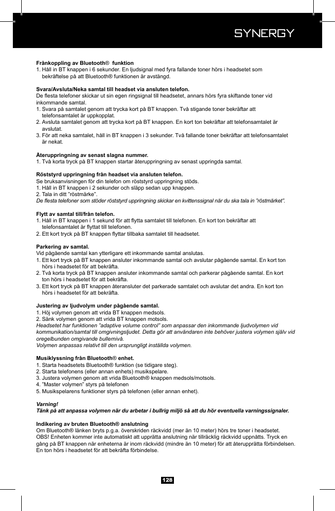  Synergy Synergy128&reg; 1. H&aring;ll in BT knappen i 6 sekunder. En ljudsignal med fyra fallande toner h&ouml;rs i headsetet som      bekr&auml;ftelse p&aring; att Bluetooth&reg; funktionen &auml;r avst&auml;ngd.inkommande samtal.1. Svara p&aring; samtalet genom att trycka kort p&aring; BT knappen. Tv&aring; stigande toner bekr&auml;ftar att       telefonsamtalet &auml;r uppkopplat.2. Avsluta samtalet genom att trycka kort p&aring; BT knappen. En kort ton bekr&auml;ftar att telefonsamtalet &auml;r     avslutat.3. F&ouml;r att neka samtalet, h&aring;ll in BT knappen i 3 sekunder. Tv&aring; fallande toner bekr&auml;ftar att telefonsamtalet      &auml;r nekat.1. Tv&aring; korta tryck p&aring; BT knappen startar &aring;teruppringning av senast uppringda samtal.Se bruksanvisningen f&ouml;r din telefon om r&ouml;ststyrd uppringning st&ouml;ds.1. H&aring;ll in BT knappen i 2 sekunder och sl&auml;pp sedan upp knappen.2. Tala in ditt &rdquo;r&ouml;stm&auml;rke&rdquo;. De esta telefoner som st&ouml;der r&ouml;ststyrd uppringning skickar en kvittenssignal n&auml;r du ska tala in &rdquo;r&ouml;stm&auml;rket&rdquo;.1.   2. Vid p&aring;g&aring;ende samtal kan ytterligare ett inkommande samtal anslutas.1. Ett kort tryck p&aring; BT knappen ansluter inkommande samtal och avslutar p&aring;g&aring;ende samtal. En kort ton      h&ouml;rs i headsetet f&ouml;r att bekr&auml;fta.2. Tv&aring; korta tryck p&aring; BT knappen ansluter inkommande samtal och parkerar p&aring;g&aring;ende samtal. En kort      ton h&ouml;rs i headsetet f&ouml;r att bekr&auml;fta.3. Ett kort tryck p&aring; BT knappen &aring;teransluter det parkerade samtalet och avslutar det andra. En kort ton      h&ouml;rs i headsetet f&ouml;r att bekr&auml;fta.1. H&ouml;j volymen genom att vrida BT knappen medsols.2. S&auml;nk volymen genom att vrida BT knappen motsols.Headsetet har funktionen &rdquo;adaptive volume control&rdquo; som anpassar den inkommande ljudvolymen vid kommunikation/samtal till omgivningsljudet. Detta g&ouml;r att anv&auml;ndaren inte beh&ouml;ver justera volymen sj&auml;lv vid oregelbunden omgivande bullerniv&aring;.Volymen anpassas relativt till den ursprungligt inst&auml;llda volymen.&reg;1. Starta headsetets Bluetooth&reg; funktion (se tidigare steg).2. Starta telefonens (eller annan enhets) musikspelare.3. Justera volymen genom att vrida Bluetooth&reg; knappen medsols/motsols.4. &rdquo;Master volymen&rdquo; styrs p&aring; telefonen5. Musikspelarens funktioner styrs p&aring; telefonen (eller annan enhet).Varning!T&auml;nk p&aring; att anpassa volymen n&auml;r du arbetar i bullrig milj&ouml; s&aring; att du h&ouml;r eventuella varningssignaler.Om Bluetooth&reg; l&auml;nken bryts p.g.a. &ouml;verskriden r&auml;ckvidd (mer &auml;n 10 meter) h&ouml;rs tre toner i headsetet.OBS! Enheten kommer inte automatiskt att uppr&auml;tta anslutning n&auml;r tillr&auml;cklig r&auml;ckvidd uppn&aring;tts. Tryck en g&aring;ng p&aring; BT knappen n&auml;r enheterna &auml;r inom r&auml;ckvidd (mindre &auml;n 10 meter) f&ouml;r att &aring;teruppr&auml;tta f&ouml;rbindelsen. En ton h&ouml;rs i headsetet f&ouml;r att bekr&auml;fta f&ouml;rbindelse.