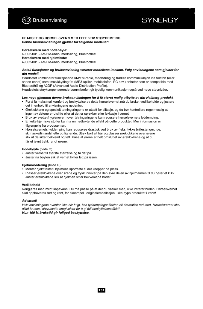  Synergy Synergy13149002-001 - AM/FM-radio, medh&oslash;ring, Bluetooth&reg;49002-001 - AM/FM-radio, medh&oslash;ring, Bluetooth&reg;Antall funksjoner og bruksanvisning varierer modellene imellom. F&oslash;lg anvisningene som gjelder for din modell.Headsetet kombinerer funksjonene AM/FM-radio, medh&oslash;ring og tr&aring;dl&oslash;s kommunikasjon via telefon (eller annen enhet) samt musikkytting fra (MP3-spiller, mobiltelefon, PC osv.) enheter som er kompatible med Headsetets st&oslash;ykompenserende bommikrofon gir tydelig kommunikasjon ogs&aring; ved h&oslash;ye st&oslash;yniv&aring;er.Les n&oslash;ye gjennom denne bruksanvisningen for &aring; f&aring; st&oslash;rst mulig utbytte av ditt Hellberg-produkt.&bull;  For &aring; f&aring; maksimal komfort og beskyttelse av dette h&oslash;rselsvernet m&aring; du bruke, vedlikeholde og justere      det i henhold til anvisningene nedenfor.&bull;  &Oslash;reklokkene og spesielt tetningsringene er utsatt for slitasje, og du b&oslash;r kontrollere regelmessig at      ingen av delene er utslitte eller at det er sprekker eller lekkasje i vernet.&bull;  Bruk av svette-/hygienevern over tetningsringene kan redusere h&oslash;rselsvernets lyddemping.&bull;  Enkelte kjemiske stoffer kan ha en nedbrytende effekt p&aring; dette produktet. Mer informasjon er      tilgjengelig fra produsenten.&bull;  H&oslash;rselsvernets lyddemping kan reduseres drastisk ved bruk av f.eks. tykke brillestenger, lue,        slik at de sitter bekvemt og tett. P&aring;se at &oslash;rene er helt omsluttet av &oslash;reklokkene og at du        f&aring;r et jevnt trykk rundt &oslash;rene.(bilde C)&bull;  Juster vernet til st&oslash;rste st&oslash;rrelse og ta det p&aring;. &bull;  Juster n&aring; b&oslash;ylen slik at vernet hviler lett p&aring; issen.(bilde D)&bull;  Monter hjelmfestet i hjelmens sporfeste til det knepper p&aring; plass.&bull;  Plasser &oslash;reklokkene over &oslash;rene og trykk innover p&aring; den &oslash;vre delen av hjelmarmen til du h&oslash;rer et klikk.      Juster &oslash;reklokkene slik at hjelmen sitter bekvemt p&aring; hodetRengj&oslash;res med mildt s&aring;pevann. Du m&aring; passe p&aring; at det du vasker med, ikke irriterer huden. H&oslash;rselsvernet skal oppbevares t&oslash;rt og rent, for eksempel i originalemballasjen. Ikke dypp produktet i vann!Advarsel!Hvis anvisningene ovenfor ikke blir fulgt, kan lyddempingseffekten bli dramatisk redusert. H&oslash;rselsvernet skal alltid brukes i st&oslash;yutsatte omgivelser for &aring; gi full beskyttelseseffekt!  Kun 100 % brukstid gir fullgod beskyttelse.BruksanvisningNO