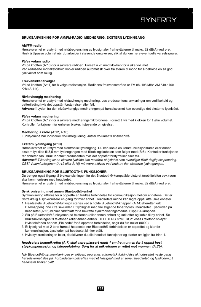  Synergy Synergy132H&oslash;rselsvernet er utstyrt med niv&aring;begrensning av lydsignaler fra h&oslash;yttalerne til maks. 82 dB(A) ved &oslash;ret.Husk &aring; tilpasse volumet n&aring;r du arbeider i st&oslash;yende omgivelser, slik at du kan h&oslash;re eventuelle varselsignaler.Ved reduserte mottaksforhold kobler radioen automatisk over fra stereo til mono for &aring; beholde en s&aring; god lydkvalitet som mulig.H&oslash;rselsvernet er utstyrt med niv&aring;avhengig medh&oslash;ring. Les produsentens anvisninger om vedlikehold og batterilading hvis det oppst&aring;r forstyrrelser eller feil. Lyden fra den niv&aring;avhengige medh&oslash;ringen p&aring; h&oslash;rselsvernet kan overstige det eksterne lydniv&aring;et.Kontroller funksjonen f&oslash;r enheten brukes i st&oslash;yende omgivelser.Funksjonene har individuell volumregulering. Juster volumet til &oslash;nsket niv&aring;.H&oslash;rselsvernet er utstyrt med elektronisk lydinngang. Du kan koble en kommunikasjonsradio eller annen f&oslash;r enheten tas i bruk. Kontakt produsenten hvis det oppst&aring;r forstyrrelser eller feil.Advarsel! Tilkobling av en ekstern lydkilde kan medf&oslash;re et lydniv&aring; som overstiger tillatt daglig eksponering.OBS! Volumfunksjonen (A:12 eller A:10) m&aring; v&aelig;re aktivert ved bruk av den eksterne lydinngangen.&reg;Du trenger ogs&aring; tilgang til bruksanvisningen for det Bluetooth&reg;-kompatible utstyret (mobiltelefon osv.) som skal kommunisere med headsetet.H&oslash;rselsvernet er utstyrt med niv&aring;begrensning av lydsignaler fra h&oslash;yttalerne til maks. 82 dB(A) ved &oslash;ret.&reg;Synkronisering utf&oslash;res for &aring; opprette en tr&aring;dl&oslash;s forbindelse for kommunikasjon mellom enhetene. Det er 1.     2. Sl&aring; p&aring; Bluetooth&reg;-funksjonen p&aring; telefonen (eller annen enhet) og s&oslash;k etter og koble til ny enhet. Se       3. Et lydsignal med 2 tone h&oslash;res i headsetet n&aring;r Bluetooth&reg;-forbindelsen er opprettet og klar for      kommunikasjon. Lysdioden p&aring; headsetet blinker bl&aring;tt.4. Hvis synkroniseringen feiler, deaktiverer du alle headset-funksjoner og starter om igjen fra trinn 1.Headsetets bommikrofon (A:7) skal v&aelig;re plassert rundt 1 cm fra munnen for &aring; oppn&aring; best st&oslash;ykompensasjon og taleoppfatning. S&oslash;rg for at mikrofonen er rettet mot munnen. (A:7b).N&aring;r Bluetooth&reg;-synkroniseringen er aktivert, opprettes automatisk forbindelse til hodesettet neste gang h&oslash;rselsvernet sl&aring;s p&aring;. Forbindelsen bekreftes med et lydsignal med en tone i headsetet, og lysdioden p&aring; headsetet blinker bl&aring;tt.
