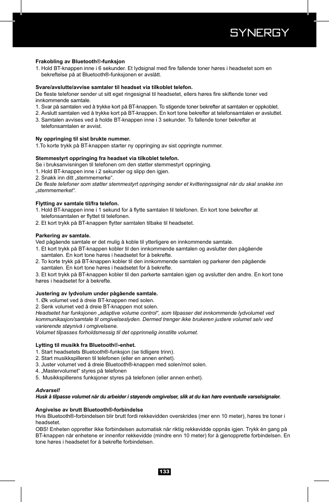  Synergy Synergy133&reg;1.    bekreftelse p&aring; at Bluetooth&reg;-funksjonen er avsl&aring;tt.innkommende samtale.1. Svar p&aring; samtalen ved &aring; trykke kort p&aring; BT-knappen. To stigende toner bekrefter at samtalen er oppkoblet.2. Avslutt samtalen ved &aring; trykke kort p&aring; BT-knappen. En kort tone bekrefter at telefonsamtalen er avsluttet.3. Samtalen avvises ved &aring; holde BT-knappen inne i 3 sekunder. To fallende toner bekrefter at      telefonsamtalen er avvist.1.To korte trykk p&aring; BT-knappen starter ny oppringing av sist oppringte nummer.Se i bruksanvisningen til telefonen om den st&oslash;tter stemmestyrt oppringing.1. Hold BT-knappen inne i 2 sekunder og slipp den igjen.2. Snakk inn ditt &bdquo;stemmemerke&ldquo;. De este telefoner som st&oslash;tter stemmestyrt oppringing sender et kvitteringssignal n&aring;r du skal snakke inn &bdquo;stemmemerket&ldquo;.1.   2. Ved p&aring;g&aring;ende samtale er det mulig &aring; koble til ytterligere en innkommende samtale.1. Et kort trykk p&aring; BT-knappen kobler til den innkommende samtalen og avslutter den p&aring;g&aring;ende      samtalen. En kort tone h&oslash;res i headsetet for &aring; bekrefte.2. To korte trykk p&aring; BT-knappen kobler til den innkommende samtalen og parkerer den p&aring;g&aring;ende      samtalen. En kort tone h&oslash;res i headsetet for &aring; bekrefte.3. Et kort trykk p&aring; BT-knappen kobler til den parkerte samtalen igjen og avslutter den andre. En kort tone    h&oslash;res i headsetet for &aring; bekrefte.1. &Oslash;k volumet ved &aring; dreie BT-knappen med solen.2. Senk volumet ved &aring; dreie BT-knappen mot solen.Headsetet har funksjonen &bdquo;adaptive volume control&ldquo;, som tilpasser det innkommende lydvolumet ved kommunikasjon/samtale til omgivelseslyden. Dermed trenger ikke brukeren justere volumet selv ved varierende st&oslash;yniv&aring; i omgivelsene.Volumet tilpasses forholdsmessig til det opprinnelig innstilte volumet.&reg;1. Start headsetets Bluetooth&reg;-funksjon (se tidligere trinn).2. Start musikkspilleren til telefonen (eller en annen enhet).3. Juster volumet ved &aring; dreie Bluetooth&reg;-knappen med solen/mot solen.4. &bdquo;Mastervolumet&ldquo; styres p&aring; telefonen5.  Musikkspillerens funksjoner styres p&aring; telefonen (eller annen enhet).Advarsel!Husk &aring; tilpasse volumet n&aring;r du arbeider i st&oslash;yende omgivelser, slik at du kan h&oslash;re eventuelle varselsignaler.Hvis Bluetooth&reg;-forbindelsen blir brutt fordi rekkevidden overskrides (mer enn 10 meter), h&oslash;res tre toner i headsetet.BT-knappen n&aring;r enhetene er innenfor rekkevidde (mindre enn 10 meter) for &aring; gjenopprette forbindelsen. En tone h&oslash;res i headsetet for &aring; bekrefte forbindelsen.