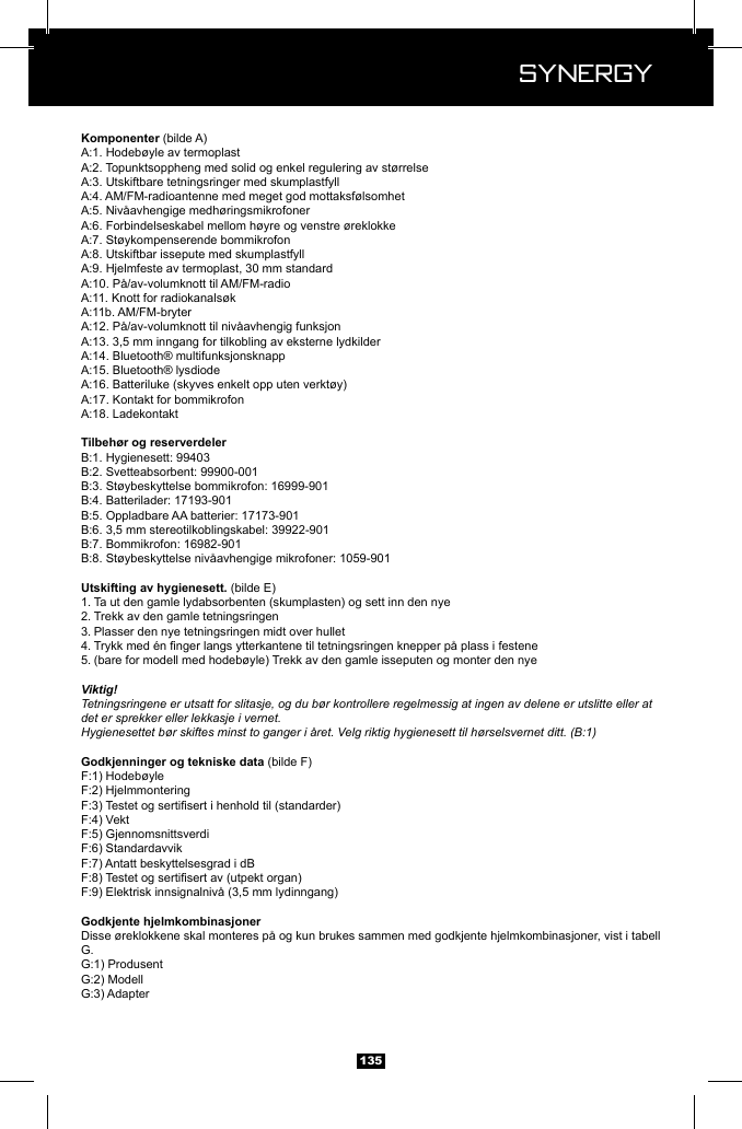  Synergy Synergy135 (bilde A)(bilde E)1. Ta ut den gamle lydabsorbenten (skumplasten) og sett inn den nye2. Trekk av den gamle tetningsringen3. Plasser den nye tetningsringen midt over hullet 4. 5. (bare for modell med hodeb&oslash;yle) Trekk av den gamle isseputen og monter den nyeViktig!Tetningsringene er utsatt for slitasje, og du b&oslash;r kontrollere regelmessig at ingen av delene er utslitte eller at det er sprekker eller lekkasje i vernet.Hygienesettet b&oslash;r skiftes minst to ganger i &aring;ret. Velg riktig hygienesett til h&oslash;rselsvernet ditt. (B:1) (bilde F)VektDisse &oslash;reklokkene skal monteres p&aring; og kun brukes sammen med godkjente hjelmkombinasjoner, vist i tabell G. 