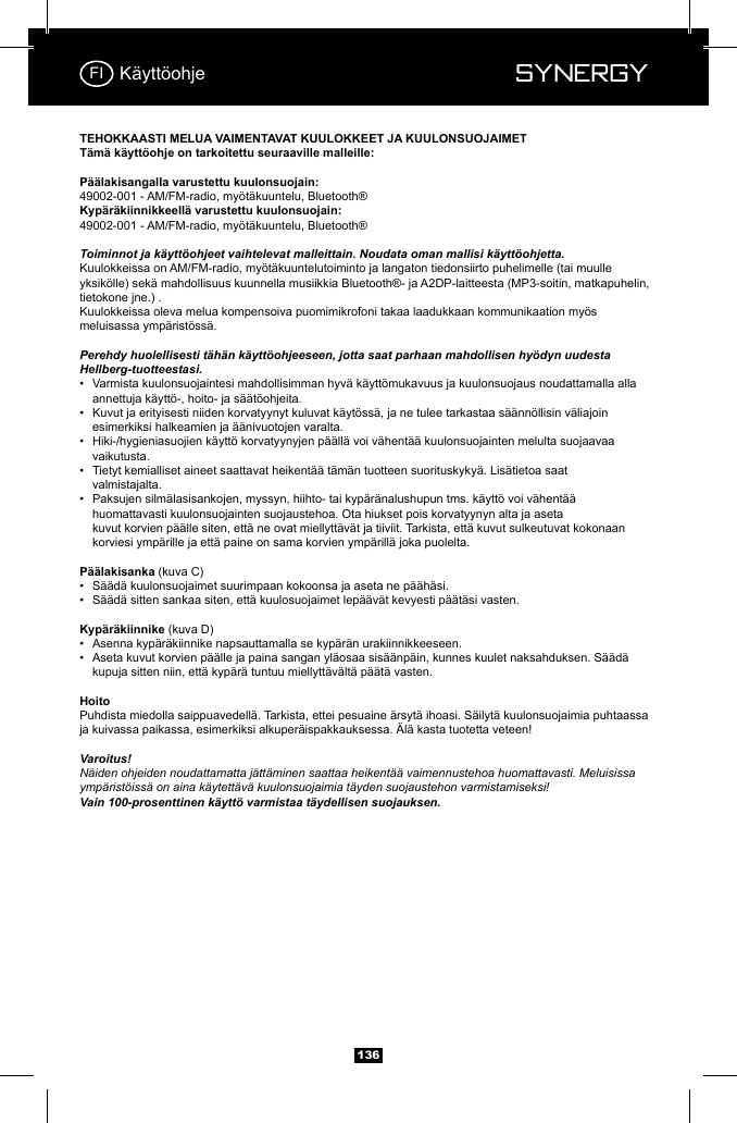  Synergy Synergy13649002-001 - AM/FM-radio, my&ouml;t&auml;kuuntelu, Bluetooth&reg;49002-001 - AM/FM-radio, my&ouml;t&auml;kuuntelu, Bluetooth&reg;Toiminnot ja k&auml;ytt&ouml;ohjeet vaihtelevat malleittain. Noudata oman mallisi k&auml;ytt&ouml;ohjetta.Kuulokkeissa on AM/FM-radio, my&ouml;t&auml;kuuntelutoiminto ja langaton tiedonsiirto puhelimelle (tai muulle yksik&ouml;lle) sek&auml; mahdollisuus kuunnella musiikkia Bluetooth&reg;- ja A2DP-laitteesta (MP3-soitin, matkapuhelin, tietokone jne.) .Kuulokkeissa oleva melua kompensoiva puomimikrofoni takaa laadukkaan kommunikaation my&ouml;s meluisassa ymp&auml;rist&ouml;ss&auml;.Perehdy huolellisesti t&auml;h&auml;n k&auml;ytt&ouml;ohjeeseen, jotta saat parhaan mahdollisen hy&ouml;dyn uudesta Hellberg-tuotteestasi.&bull;  Varmista kuulonsuojaintesi mahdollisimman hyv&auml; k&auml;ytt&ouml;mukavuus ja kuulonsuojaus noudattamalla alla      annettuja k&auml;ytt&ouml;-, hoito- ja s&auml;&auml;t&ouml;ohjeita.&bull;  Kuvut ja erityisesti niiden korvatyynyt kuluvat k&auml;yt&ouml;ss&auml;, ja ne tulee tarkastaa s&auml;&auml;nn&ouml;llisin v&auml;liajoin      esimerkiksi halkeamien ja &auml;&auml;nivuotojen varalta.&bull;  Hiki-/hygieniasuojien k&auml;ytt&ouml; korvatyynyjen p&auml;&auml;ll&auml; voi v&auml;hent&auml;&auml; kuulonsuojainten melulta suojaavaa     vaikutusta.&bull;  Tietyt kemialliset aineet saattavat heikent&auml;&auml; t&auml;m&auml;n tuotteen suorituskyky&auml;. Lis&auml;tietoa saat     valmistajalta.&bull;  Paksujen silm&auml;lasisankojen, myssyn, hiihto- tai kyp&auml;r&auml;nalushupun tms. k&auml;ytt&ouml; voi v&auml;hent&auml;&auml;      huomattavasti kuulonsuojainten suojaustehoa. Ota hiukset pois korvatyynyn alta ja aseta       kuvut korvien p&auml;&auml;lle siten, ett&auml; ne ovat miellytt&auml;v&auml;t ja tiiviit. Tarkista, ett&auml; kuvut sulkeutuvat kokonaan      korviesi ymp&auml;rille ja ett&auml; paine on sama korvien ymp&auml;rill&auml; joka puolelta. (kuva C)&bull;  S&auml;&auml;d&auml; kuulonsuojaimet suurimpaan kokoonsa ja aseta ne p&auml;&auml;h&auml;si. &bull;  S&auml;&auml;d&auml; sitten sankaa siten, ett&auml; kuulosuojaimet lep&auml;&auml;v&auml;t kevyesti p&auml;&auml;t&auml;si vasten. (kuva D)&bull;  Asenna kyp&auml;r&auml;kiinnike napsauttamalla se kyp&auml;r&auml;n urakiinnikkeeseen.&bull;  Aseta kuvut korvien p&auml;&auml;lle ja paina sangan yl&auml;osaa sis&auml;&auml;np&auml;in, kunnes kuulet naksahduksen. S&auml;&auml;d&auml;      kupuja sitten niin, ett&auml; kyp&auml;r&auml; tuntuu miellytt&auml;v&auml;lt&auml; p&auml;&auml;t&auml; vasten.Puhdista miedolla saippuavedell&auml;. Tarkista, ettei pesuaine &auml;rsyt&auml; ihoasi. S&auml;ilyt&auml; kuulonsuojaimia puhtaassa ja kuivassa paikassa, esimerkiksi alkuper&auml;ispakkauksessa. &Auml;l&auml; kasta tuotetta veteen!Varoitus!N&auml;iden ohjeiden noudattamatta j&auml;tt&auml;minen saattaa heikent&auml;&auml; vaimennustehoa huomattavasti. Meluisissa ymp&auml;rist&ouml;iss&auml; on aina k&auml;ytett&auml;v&auml; kuulonsuojaimia t&auml;yden suojaustehon varmistamiseksi!  Vain 100-prosenttinen k&auml;ytt&ouml; varmistaa t&auml;ydellisen suojauksen.K&auml;ytt&ouml;ohjeFI