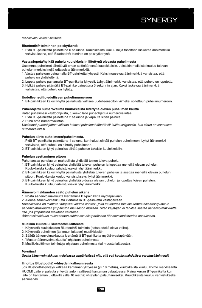  Synergy Synergy138merkkivalo vilkkuu sinisen&auml;.&reg;1. Pid&auml; BT-painiketta painettuna 6 sekuntia. Kuulokkeista kuuluu nelj&auml; tasoltaan laskevaa &auml;&auml;nimerkki&auml;      vahvistuksena, ett&auml; Bluetooth&reg;-toiminto on poiskytkettyn&auml;.Useimmat puhelimet l&auml;hett&auml;v&auml;t oman soitto&auml;&auml;nens&auml; kuulokkeisiin. Joistakin malleista kuuluu tulevan puhelun merkiksi nelj&auml; eritasoista &auml;&auml;nimerkki&auml;.1. Vastaa puheluun painamalla BT-painiketta lyhyesti. Kaksi nousevaa &auml;&auml;nimerkki&auml; vahvistaa, ett&auml;      puhelu on yhdistettyn&auml;.2. Lopeta puhelu painamalla BT-painiketta lyhyesti. Lyhyt &auml;&auml;nimerkki vahvistaa, ett&auml; puhelu on lopetettu.3. Hylk&auml;&auml; puhelu pit&auml;m&auml;ll&auml; BT-painike painettuna 3 sekunnin ajan. Kaksi laskevaa &auml;&auml;nimerkki&auml;      vahvistaa, ett&auml; puhelu on hyl&auml;tty.1. BT-painikkeen kaksi lyhytt&auml; painallusta valitsee uudelleensoiton viimeksi soitettuun puhelinnumeroon.Katso puhelimesi k&auml;ytt&ouml;ohjeista, tukeeko laite puheohjattua numerovalintaa.1. Pid&auml; BT-painiketta painettuna 2 sekuntia ja vapauta sitten painike.2. Puhu oma numerovalintasi. Useimmat puheohjattua valintaa tukevat puhelimet l&auml;hett&auml;v&auml;t kuittaussignaalin, kun sinun on sanottava numerovalintasi.1. Pid&auml; BT-painiketta painettuna 1 sekunti, kun haluat siirt&auml;&auml; puhelun puhelimeen. Lyhyt &auml;&auml;nimerkki      vahvistaa, ett&auml; puhelu on siirretty puhelimeen.2. BT-painikkeen lyhyt painallus siirt&auml;&auml; puhelun takaisin kuulokkeisiin.Puhuttaessa puhelua on mahdollista yhdist&auml;&auml; toinen tuleva puhelu.1. BT-painikkeen lyhyt painallus yhdist&auml;&auml; tulevan puhelun ja lopettaa meneill&auml; olevan puhelun.      Kuulokkeista kuuluu vahvistukseksi lyhyt &auml;&auml;nimerkki.2. BT-painikkeen kaksi lyhytt&auml; painallusta yhdist&auml;&auml; tulevan puhelun ja asettaa meneill&auml; olevan puhelun      pitoon. Kuulokkeista kuuluu vahvistukseksi lyhyt &auml;&auml;nimerkki.3. BT-painikkeen lyhyt painallus yhdist&auml;&auml; pidossa olevan puhelun ja lopettaa toisen puhelun.      Kuulokkeista kuuluu vahvistukseksi lyhyt &auml;&auml;nimerkki.1. Nosta &auml;&auml;nenvoimakkuutta kiert&auml;m&auml;ll&auml; BT-painiketta my&ouml;t&auml;p&auml;iv&auml;&auml;n.2. Alenna &auml;&auml;nenvoimakkuutta kiert&auml;m&auml;ll&auml; BT-painiketta vastap&auml;iv&auml;&auml;n.Kuulokkeissa on toiminto &rdquo;adaptive volume control&rdquo;, joka mukauttaa tulevan kommunikaation/puhelun &auml;&auml;nenvoimakkuuden ymp&auml;rist&ouml;n melutason mukaan. Siten k&auml;ytt&auml;j&auml;n ei tarvitse s&auml;&auml;t&auml;&auml; &auml;&auml;nenvoimakkuutta itse, jos ymp&auml;rist&ouml;n melutaso vaihtelee.&Auml;&auml;nenvoimakkuus mukautetaan suhteessa alkuper&auml;iseen &auml;&auml;nenvoimakkuuden asetukseen.&reg;1. K&auml;ynnist&auml; kuulokkeiden Bluetooth&reg;-toiminto (katso edell&auml; oleva vaihe).2. K&auml;ynnist&auml; puhelimen (tai muun laitteen) musiikkisoitin.3. S&auml;&auml;d&auml; &auml;&auml;nenvoimakkuutta kiert&auml;m&auml;ll&auml; BT-painiketta my&ouml;t&auml;-/vastap&auml;iv&auml;&auml;n.4. &rdquo;Master-&auml;&auml;nenvoimakkuutta&rdquo; ohjataan puhelimesta5. Musiikkisoittimen toimintoja ohjataan puhelimesta (tai muusta laitteesta).Varoitus!Sovita &auml;&auml;nenvoimakkuus meluisassa ymp&auml;rist&ouml;ss&auml; niin, ett&auml; voit kuulla mahdolliset varoitus&auml;&auml;nimerkit.Jos Bluetooth&reg;-yhteys katkeaa kantaman ylittyess&auml; (yli 10 metri&auml;), kuulokkeista kuuluu kolme merkki&auml;&auml;nt&auml;.HUOM! Laite ei palauta yhteytt&auml; automaattisesti kantaman palautuessa. Paina kerran BT-painiketta kun laite on kantaman ulottuvilla (alle 10 metri&auml;) yhteyden palauttamiseksi. Kuulokkeista kuuluu vahvistukseksi &auml;&auml;nimerkki.