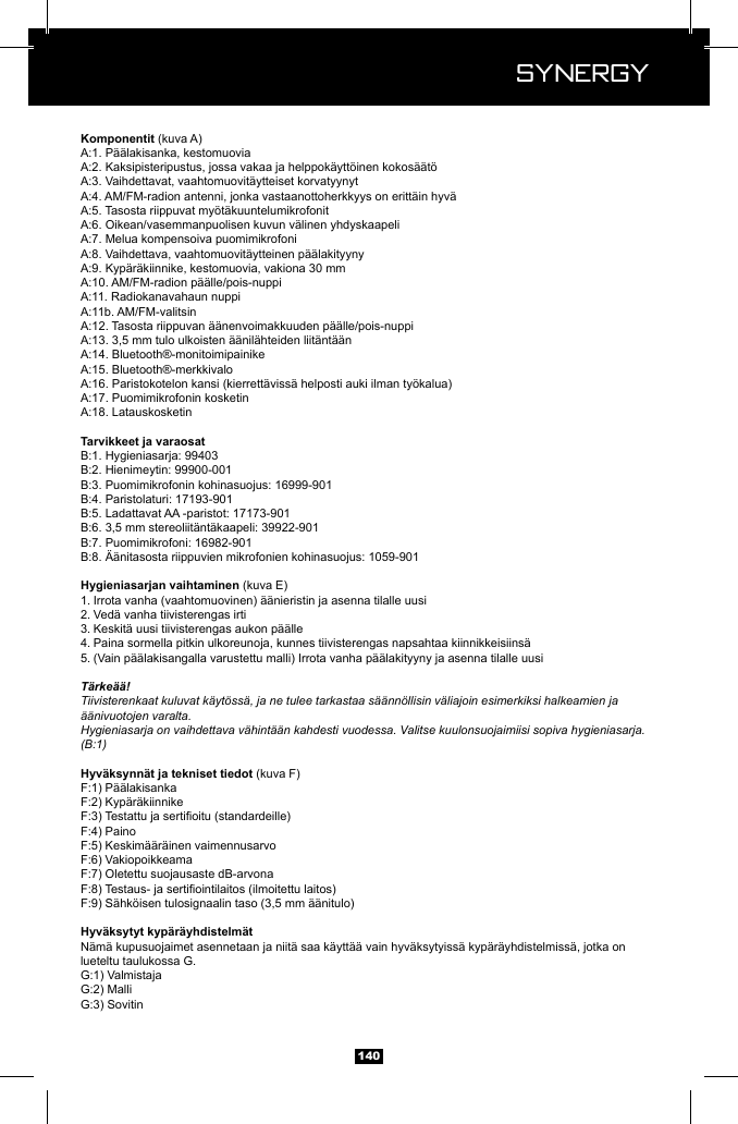  Synergy Synergy140 (kuva A)(kuva E)1. Irrota vanha (vaahtomuovinen) &auml;&auml;nieristin ja asenna tilalle uusi2. Ved&auml; vanha tiivisterengas irti3. Keskit&auml; uusi tiivisterengas aukon p&auml;&auml;lle 4. Paina sormella pitkin ulkoreunoja, kunnes tiivisterengas napsahtaa kiinnikkeisiins&auml;5. (Vain p&auml;&auml;lakisangalla varustettu malli) Irrota vanha p&auml;&auml;lakityyny ja asenna tilalle uusiT&auml;rke&auml;&auml;!Tiivisterenkaat kuluvat k&auml;yt&ouml;ss&auml;, ja ne tulee tarkastaa s&auml;&auml;nn&ouml;llisin v&auml;liajoin esimerkiksi halkeamien ja &auml;&auml;nivuotojen varalta.Hygieniasarja on vaihdettava v&auml;hint&auml;&auml;n kahdesti vuodessa. Valitse kuulonsuojaimiisi sopiva hygieniasarja. (B:1) (kuva F)PainoN&auml;m&auml; kupusuojaimet asennetaan ja niit&auml; saa k&auml;ytt&auml;&auml; vain hyv&auml;ksytyiss&auml; kyp&auml;r&auml;yhdistelmiss&auml;, jotka on lueteltu taulukossa G. 