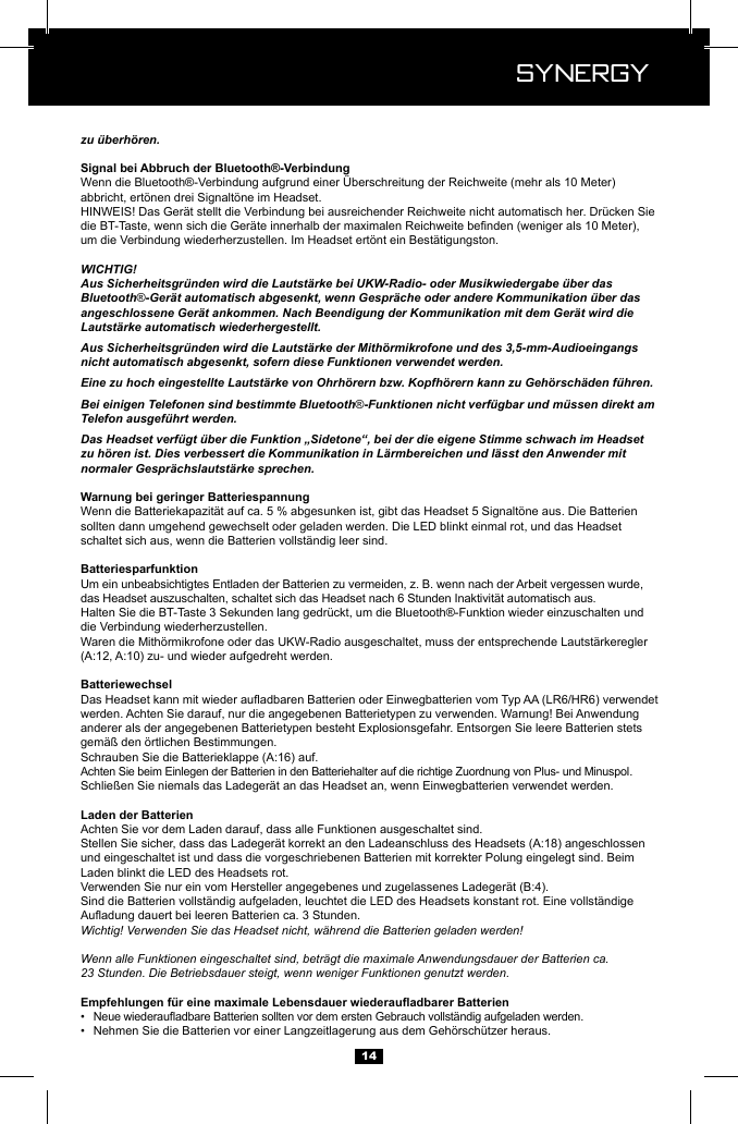  Synergy Synergy14zu &uuml;berh&ouml;ren.Wenn die Bluetooth&reg;-Verbindung aufgrund einer &Uuml;berschreitung der Reichweite (mehr als 10 Meter) abbricht, ert&ouml;nen drei Signalt&ouml;ne im Headset.HINWEIS! Das Ger&auml;t stellt die Verbindung bei ausreichender Reichweite nicht automatisch her. Dr&uuml;cken Sie um die Verbindung wiederherzustellen. Im Headset ert&ouml;nt ein Best&auml;tigungston.WICHTIG!Aus Sicherheitsgr&uuml;nden wird die Lautst&auml;rke bei UKW-Radio- oder Musikwiedergabe &uuml;ber das Bluetooth&reg;-Ger&auml;t automatisch abgesenkt, wenn Gespr&auml;che oder andere Kommunikation &uuml;ber das angeschlossene Ger&auml;t ankommen. Nach Beendigung der Kommunikation mit dem Ger&auml;t wird die Lautst&auml;rke automatisch wiederhergestellt.Aus Sicherheitsgr&uuml;nden wird die Lautst&auml;rke der Mith&ouml;rmikrofone und des 3,5-mm-Audioeingangs nicht automatisch abgesenkt, sofern diese Funktionen verwendet werden.Eine zu hoch eingestellte Lautst&auml;rke von Ohrh&ouml;rern bzw. Kopfh&ouml;rern kann zu Geh&ouml;rsch&auml;den f&uuml;hren.Bei einigen Telefonen sind bestimmte Bluetooth&reg;-Funktionen nicht verf&uuml;gbar und m&uuml;ssen direkt am Telefon ausgef&uuml;hrt werden.Das Headset verf&uuml;gt &uuml;ber die Funktion &bdquo;Sidetone&ldquo;, bei der die eigene Stimme schwach im Headset zu h&ouml;ren ist. Dies verbessert die Kommunikation in L&auml;rmbereichen und l&auml;sst den Anwender mit normaler Gespr&auml;chslautst&auml;rke sprechen.Wenn die Batteriekapazit&auml;t auf ca. 5 % abgesunken ist, gibt das Headset 5 Signalt&ouml;ne aus. Die Batterien sollten dann umgehend gewechselt oder geladen werden. Die LED blinkt einmal rot, und das Headset schaltet sich aus, wenn die Batterien vollst&auml;ndig leer sind.Um ein unbeabsichtigtes Entladen der Batterien zu vermeiden, z. B. wenn nach der Arbeit vergessen wurde, das Headset auszuschalten, schaltet sich das Headset nach 6 Stunden Inaktivit&auml;t automatisch aus.Halten Sie die BT-Taste 3 Sekunden lang gedr&uuml;ckt, um die Bluetooth&reg;-Funktion wieder einzuschalten und die Verbindung wiederherzustellen.Waren die Mith&ouml;rmikrofone oder das UKW-Radio ausgeschaltet, muss der entsprechende Lautst&auml;rkeregler werden. Achten Sie darauf, nur die angegebenen Batterietypen zu verwenden. Warnung! Bei Anwendung anderer als der angegebenen Batterietypen besteht Explosionsgefahr. Entsorgen Sie leere Batterien stets gem&auml;&szlig; den &ouml;rtlichen Bestimmungen.Achten Sie beim Einlegen der Batterien in den Batteriehalter auf die richtige Zuordnung von Plus- und Minuspol.Schlie&szlig;en Sie niemals das Ladeger&auml;t an das Headset an, wenn Einwegbatterien verwendet werden.Achten Sie vor dem Laden darauf, dass alle Funktionen ausgeschaltet sind.und eingeschaltet ist und dass die vorgeschriebenen Batterien mit korrekter Polung eingelegt sind. Beim Laden blinkt die LED des Headsets rot.Sind die Batterien vollst&auml;ndig aufgeladen, leuchtet die LED des Headsets konstant rot. Eine vollst&auml;ndige Wichtig! Verwenden Sie das Headset nicht, w&auml;hrend die Batterien geladen werden!Wenn alle Funktionen eingeschaltet sind, betr&auml;gt die maximale Anwendungsdauer der Batterien ca. 23 Stunden. Die Betriebsdauer steigt, wenn weniger Funktionen genutzt werden.&bull;  &bull;  Nehmen Sie die Batterien vor einer Langzeitlagerung aus dem Geh&ouml;rsch&uuml;tzer heraus.