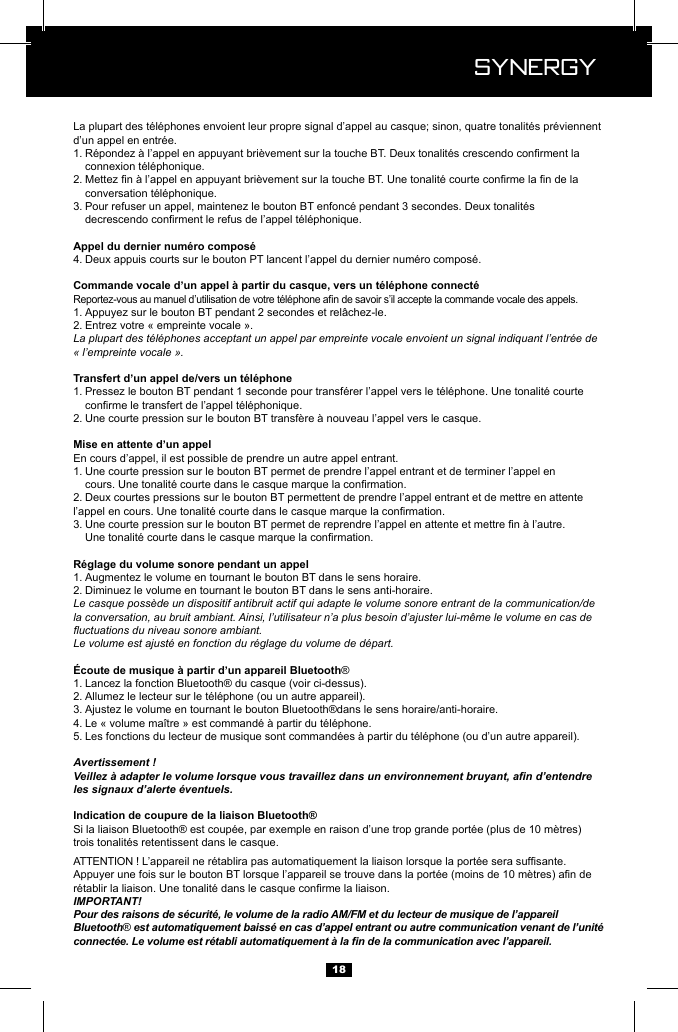  Synergy Synergy181.   2.   3.   4. 1. 2. Entrez votre &laquo; empreinte vocale &raquo;. La plupart des t&eacute;l&eacute;phones acceptant un appel par empreinte vocale envoient un signal indiquant l&rsquo;entr&eacute;e de &laquo; l&rsquo;empreinte vocale &raquo;.1.   2. En cours d&rsquo;appel, il est possible de prendre un autre appel entrant.1. Une courte pression sur le bouton BT permet de prendre l&rsquo;appel entrant et de terminer l&rsquo;appel en     2. Deux courtes pressions sur le bouton BT permettent de prendre l&rsquo;appel entrant et de mettre en attente    3.   1. Augmentez le volume en tournant le bouton BT dans le sens horaire.2. Diminuez le volume en tournant le bouton BT dans le sens anti-horaire.Le casque poss&egrave;de un dispositif antibruit actif qui adapte le volume sonore entrant de la communication/de la conversation, au bruit ambiant. Ainsi, l&rsquo;utilisateur n&rsquo;a plus besoin d&rsquo;ajuster lui-m&ecirc;me le volume en cas de uctuations du niveau sonore ambiant.Le volume est ajust&eacute; en fonction du r&eacute;glage du volume de d&eacute;part.&reg;1. Lancez la fonction Bluetooth&reg; du casque (voir ci-dessus).2. 3. Ajustez le volume en tournant le bouton Bluetooth&reg;dans le sens horaire/anti-horaire.4. 5. Avertissement !Veillez &agrave; adapter le volume lorsque vous travaillez dans un environnement bruyant, an d&rsquo;entendre les signaux d&rsquo;alerte &eacute;ventuels.IMPORTANT!Pour des raisons de s&eacute;curit&eacute;, le volume de la radio AM/FM et du lecteur de musique de l&rsquo;appareil Bluetooth&reg; est automatiquement baiss&eacute; en cas d&rsquo;appel entrant ou autre communication venant de l&rsquo;unit&eacute; connect&eacute;e. Le volume est r&eacute;tabli automatiquement &agrave; la n de la communication avec l&rsquo;appareil.