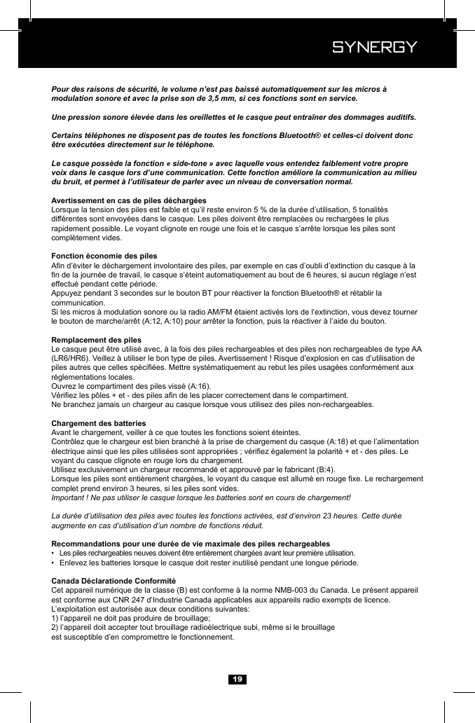  Synergy Synergy19Pour des raisons de s&eacute;curit&eacute;, le volume n&rsquo;est pas baiss&eacute; automatiquement sur les micros &agrave; modulation sonore et avec la prise son de 3,5 mm, si ces fonctions sont en service.Une pression sonore &eacute;lev&eacute;e dans les oreillettes et le casque peut entra&icirc;ner des dommages auditifs.Certains t&eacute;l&eacute;phones ne disposent pas de toutes les fonctions Bluetooth&reg; et celles-ci doivent donc &ecirc;tre ex&eacute;cut&eacute;es directement sur le t&eacute;l&eacute;phone.Le casque poss&egrave;de la fonction &laquo; side-tone &raquo; avec laquelle vous entendez faiblement votre propre voix dans le casque lors d&rsquo;une communication. Cette fonction am&eacute;liore la communication au milieu du bruit, et permet &agrave; l&rsquo;utilisateur de parler avec un niveau de conversation normal.compl&egrave;tement vides.communication.Ne branchez jamais un chargeur au casque lorsque vous utilisez des piles non-rechargeables.Chargement des batteriesvoyant du casque clignote en rouge lors du chargement.complet prend environ 3 heures, si les piles sont vides.Important ! Ne pas utiliser le casque lorsque les batteries sont en cours de chargement!La dur&eacute;e d&rsquo;utilisation des piles avec toutes les fonctions activ&eacute;es, est d&rsquo;environ 23 heures. Cette dur&eacute;e augmente en cas d&rsquo;utilisation d&rsquo;un nombre de fonctions r&eacute;duit.&bull;  &bull;  est conforme aux CNR 247 d&rsquo;Industrie Canada applicables aux appareils radio exempts de licence. 1) l&rsquo;appareil ne doit pas produire de brouillage;est susceptible d&rsquo;en compromettre le fonctionnement.