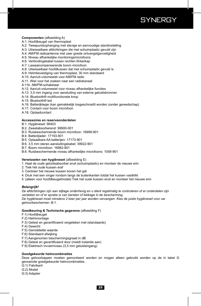  Synergy Synergy25 (afbeelding A)(afbeelding E)1. Haal de oude geluidsabsorber eruit (schuimplastic) en monteer de nieuwe erin2. Trek het oude kussen eraf3. Centreer het nieuwe kussen boven het gat4. Druk met een vinger rondom langs de buitenkanten totdat het kussen vastklikt5. (alleen voor hoofdbeugelmodel) Trek het oude kussen eruit en monteer het nieuwe erinBelangrijk!De afdichtringen zijn aan slijtage onderhevig en u dient regelmatig te controleren of er onderdelen zijn versleten en of er sprake is van barsten of lekkage in de bescherming.De hygi&euml;neset moet minstens 2 keer per jaar worden vervangen. Kies de juiste hygi&euml;neset voor uw gehoorbeschermer. B:1. (afbeelding F)GewichtDeze gehoorkappen moeten gemonteerd worden en mogen alleen gebruikt worden op de in tabel G genoemde goedgekeurde helmcombinaties. 