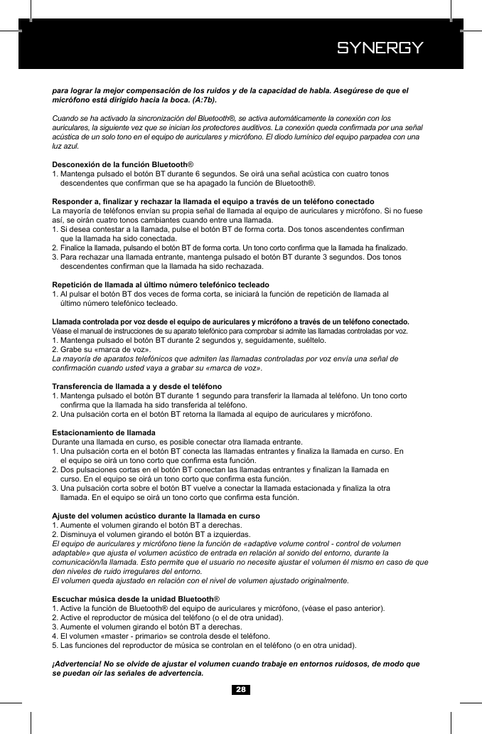  Synergy Synergy28para lograr la mejor compensaci&oacute;n de los ruidos y de la capacidad de habla. Aseg&uacute;rese de que el micr&oacute;fono est&aacute; dirigido hacia la boca. (A:7b).Cuando se ha activado la sincronizaci&oacute;n del Bluetooth&reg;, se activa autom&aacute;ticamente la conexi&oacute;n con los auriculares, la siguiente vez que se inician los protectores auditivos. La conexi&oacute;n queda conrmada por una se&ntilde;al ac&uacute;stica de un solo tono en el equipo de auriculares y micr&oacute;fono. El diodo lum&iacute;nico del equipo parpadea con una luz azul.&reg; 1.   as&iacute;, se oir&aacute;n cuatro tonos cambiantes cuando entre una llamada.1.    que la llamada ha sido conectada.2. 3. Para rechazar una llamada entrante, mantenga pulsado el bot&oacute;n BT durante 3 segundos. Dos tonos     1. Al pulsar el bot&oacute;n BT dos veces de forma corta, se iniciar&aacute; la funci&oacute;n de repetici&oacute;n de llamada al     1. 2. Grabe su &laquo;marca de voz&raquo;. La mayor&iacute;a de aparatos telef&oacute;nicos que admiten las llamadas controladas por voz env&iacute;a una se&ntilde;al de conrmaci&oacute;n cuando usted vaya a grabar su &laquo;marca de voz&raquo;.1.   2. Una pulsaci&oacute;n corta en el bot&oacute;n BT retorna la llamada al equipo de auriculares y micr&oacute;fono.Durante una llamada en curso, es posible conectar otra llamada entrante.1.   2.   3.   1. Aumente el volumen girando el bot&oacute;n BT a derechas.2. Disminuya el volumen girando el bot&oacute;n BT a izquierdas.El equipo de auriculares y micr&oacute;fono tiene la funci&oacute;n de &laquo;adaptive volume control - control de volumen adaptable&raquo; que ajusta el volumen ac&uacute;stico de entrada en relaci&oacute;n al sonido del entorno, durante la comunicaci&oacute;n/la llamada. Esto permite que el usuario no necesite ajustar el volumen &eacute;l mismo en caso de que den niveles de ruido irregulares del entorno.El volumen queda ajustado en relaci&oacute;n con el nivel de volumen ajustado originalmente.&reg;1. 2. 3. Aumente el volumen girando el bot&oacute;n BT a derechas.4. 5. &iexcl;Advertencia! No se olvide de ajustar el volumen cuando trabaje en entornos ruidosos, de modo que se puedan o&iacute;r las se&ntilde;ales de advertencia.