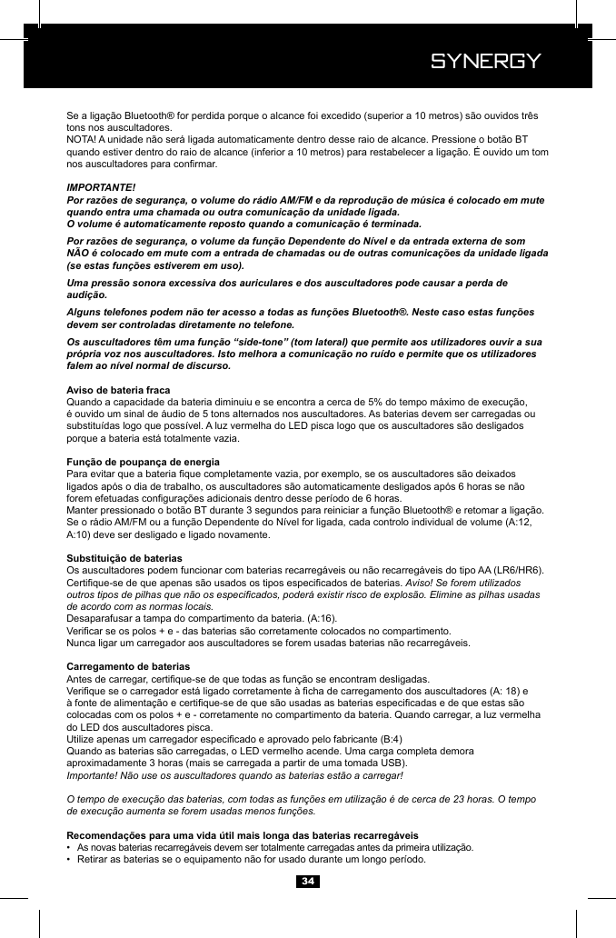  Synergy Synergy34tons nos auscultadores.IMPORTANTE!Por raz&otilde;es de seguran&ccedil;a, o volume do r&aacute;dio AM/FM e da reprodu&ccedil;&atilde;o de m&uacute;sica &eacute; colocado em mute quando entra uma chamada ou outra comunica&ccedil;&atilde;o da unidade ligada.O volume &eacute; automaticamente reposto quando a comunica&ccedil;&atilde;o &eacute; terminada.Por raz&otilde;es de seguran&ccedil;a, o volume da fun&ccedil;&atilde;o Dependente do N&iacute;vel e da entrada externa de som N&Atilde;O &eacute; colocado em mute com a entrada de chamadas ou de outras comunica&ccedil;&otilde;es da unidade ligada (se estas fun&ccedil;&otilde;es estiverem em uso).Uma press&atilde;o sonora excessiva dos auriculares e dos auscultadores pode causar a perda de audi&ccedil;&atilde;o.Alguns telefones podem n&atilde;o ter acesso a todas as fun&ccedil;&otilde;es Bluetooth&reg;. Neste caso estas fun&ccedil;&otilde;es devem ser controladas diretamente no telefone.Os auscultadores t&ecirc;m uma fun&ccedil;&atilde;o &ldquo;side-tone&rdquo; (tom lateral) que permite aos utilizadores ouvir a sua pr&oacute;pria voz nos auscultadores. Isto melhora a comunica&ccedil;&atilde;o no ru&iacute;do e permite que os utilizadores falem ao n&iacute;vel normal de discurso.porque a bateria est&aacute; totalmente vazia.Aviso! Se forem utilizados outros tipos de pilhas que n&atilde;o os especicados, poder&aacute; existir risco de explos&atilde;o. Elimine as pilhas usadas de acordo com as normas locais.do LED dos auscultadores pisca.aproximadamente 3 horas (mais se carregada a partir de uma tomada USB).Importante! N&atilde;o use os auscultadores quando as baterias est&atilde;o a carregar!O tempo de execu&ccedil;&atilde;o das baterias, com todas as fun&ccedil;&otilde;es em utiliza&ccedil;&atilde;o &eacute; de cerca de 23 horas. O tempo de execu&ccedil;&atilde;o aumenta se forem usadas menos fun&ccedil;&otilde;es.&bull;  &bull;  