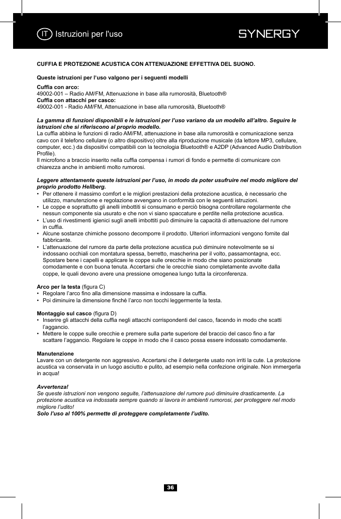  Synergy Synergy36Istruzioni per l'usoLa gamma di funzioni disponibili e le istruzioni per l&rsquo;uso variano da un modello all&rsquo;altro. Seguire le istruzioni che si riferiscono al proprio modello.cavo con il telefono cellulare (o altro dispositivo) oltre alla riproduzione musicale (da lettore MP3, cellulare, computer, ecc.) da dispositivi compatibili con la tecnologia Bluetooth&reg; e A2DP (Advanced Audio Distribution chiarezza anche in ambienti molto rumorosi.Leggere attentamente queste istruzioni per l&rsquo;uso, in modo da poter usufruire nel modo migliore del proprio prodotto Hellberg.&bull;  Per ottenere il massimo comfort e le migliori prestazioni della protezione acustica, &egrave; necessario che     &bull;  Le coppe e soprattutto gli anelli imbottiti si consumano e perci&ograve; bisogna controllare regolarmente che      nessun componente sia usurato e che non vi siano spaccature e perdite nella protezione acustica.&bull;    &bull;  Alcune sostanze chimiche possono decomporre il prodotto. Ulteriori informazioni vengono fornite dal     fabbricante.&bull;  L&rsquo;attenuazione del rumore da parte della protezione acustica pu&ograve; diminuire notevolmente se si      indossano occhiali con montatura spessa, berretto, mascherina per il volto, passamontagna, ecc.      Spostare bene i capelli e applicare le coppe sulle orecchie in modo che siano posizionate      comodamente e con buona tenuta. Accertarsi che le orecchie siano completamente avvolte dalla      coppe, le quali devono avere una pressione omogenea lungo tutta la circonferenza.&bull;  &bull;  &bull;    l&rsquo;aggancio.&bull;     scattare l&rsquo;aggancio. Regolare le coppe in modo che il casco possa essere indossato comodamente.Lavare con un detergente non aggressivo. Accertarsi che il detergente usato non irriti la cute. La protezione acustica va conservata in un luogo asciutto e pulito, ad esempio nella confezione originale. Non immergerla in acqua!Avvertenza!Se queste istruzioni non vengono seguite, l&rsquo;attenuazione del rumore pu&ograve; diminuire drasticamente. La protezione acustica va indossata sempre quando si lavora in ambienti rumorosi, per proteggere nel modo migliore l&rsquo;udito!  Solo l&rsquo;uso al 100% permette di proteggere completamente l&rsquo;udito.IT