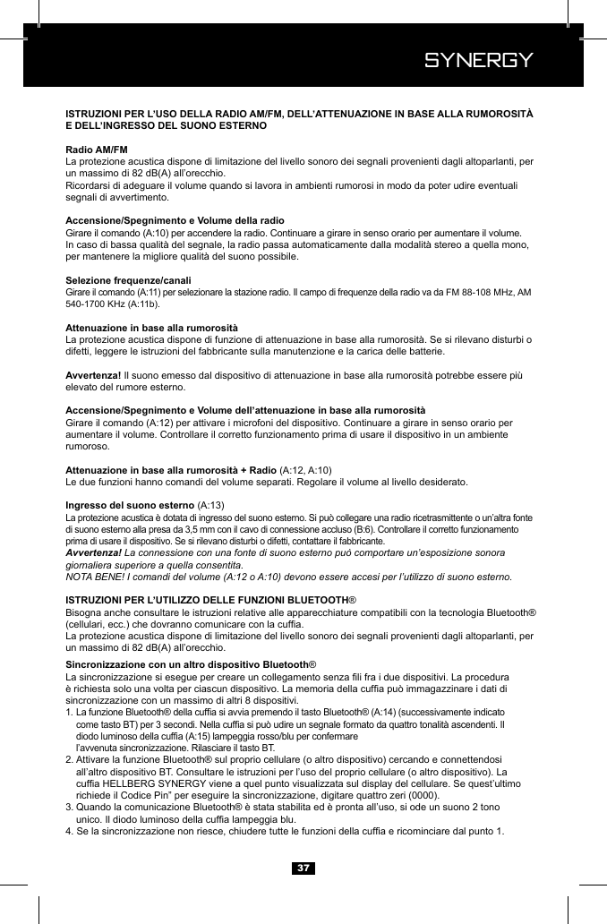  Synergy Synergy37La protezione acustica dispone di limitazione del livello sonoro dei segnali provenienti dagli altoparlanti, per un massimo di 82 dB(A) all&rsquo;orecchio.Ricordarsi di adeguare il volume quando si lavora in ambienti rumorosi in modo da poter udire eventuali segnali di avvertimento.FM 88-108 MHz, AM difetti, leggere le istruzioni del fabbricante sulla manutenzione e la carica delle batterie. elevato del rumore esterno.aumentare il volume. Controllare il corretto funzionamento prima di usare il dispositivo in un ambiente rumoroso.Le due funzioni hanno comandi del volume separati. Regolare il volume al livello desiderato.La protezione acustica &egrave; dotata di ingresso del suono esterno. Si pu&ograve; collegare una radio ricetrasmittente o un&rsquo;altra fonte prima di usare il dispositivo. Se si rilevano disturbi o difetti, contattare il fabbricante.Avvertenza! La connessione con una fonte di suono esterno pu&ograve; comportare un&rsquo;esposizione sonora giornaliera superiore a quella consentita.NOTA BENE! I comandi del volume (A:12 o A:10) devono essere accesi per l&rsquo;utilizzo di suono esterno.&reg; Bisogna anche consultare le istruzioni relative alle apparecchiature compatibili con la tecnologia Bluetooth&reg; La protezione acustica dispone di limitazione del livello sonoro dei segnali provenienti dagli altoparlanti, per un massimo di 82 dB(A) all&rsquo;orecchio.&reg; sincronizzazione con un massimo di altri 8 dispositivi.1.          l&rsquo;avvenuta sincronizzazione. Rilasciare il tasto BT.2. Attivare la funzione Bluetooth&reg; sul proprio cellulare (o altro dispositivo) cercando e connettendosi      all&rsquo;altro dispositivo BT. Consultare le istruzioni per l&rsquo;uso del proprio cellulare (o altro dispositivo). La        richiede il Codice Pin&rdquo; per eseguire la sincronizzazione, digitare quattro zeri (0000).3.   