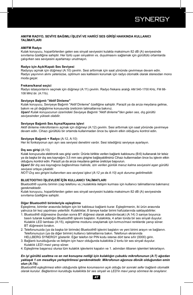  Synergy Synergy47Kulak koruyucu, hoparl&ouml;rlerden gelen ses sinyali seviyesini kulakta maksimum 82 dB (A) seviyesinde AM 540-1700 KHz, FM 88-   .Uyarı! Kulak koruyucunun &uuml;zerindeki Seviyeye Bağımlı "Aktif dinleme"'den gelen ses, dış g&uuml;r&uuml;lt&uuml; seviyesinden y&uuml;ksek olabilir.Uyarı! Bir dış ses kaynağına bağlanılması halinde, izin verilen g&uuml;nl&uuml;k maruz kalma seviyesini aşan g&uuml;r&uuml;lt&uuml; seviyesi ortaya &ccedil;ıkabilir.NOT! Dış ses girişini kullanırken ses seviyesi işlevi (A:12 ya da A:10) a&ccedil;ık duruma getirilmelidir. &reg;gerekmektedir.Kulak koruyucu, hoparl&ouml;rlerden gelen ses sinyali seviyesini kulakta maksimum 82 dB (A) seviyesinde 1.       2.    3.   4. En iyi g&uuml;r&uuml;lt&uuml; azaltma ve en net konuşma netliği i&ccedil;in kulaklığın &ccedil;ubuklu mikrofonunun (A:7) ağızdan yaklaşık 1 cm mesafeye yerleştirilmesi gerekmektedir. Mikrofonun ağzınıza d&ouml;n&uuml;k olduğundan emin olun (A:7b).Bluetooth&reg; eşleştirmesi etkin olduğunda işitme korumasının a&ccedil;ık olduğu bir sonraki sefer bağlantı otomatik olarak kurulur. Bağlantının kurulduğu kulaklıkta bir ses sinyali ve LED'in mavi yanıp s&ouml;nmesi ile onaylanır.