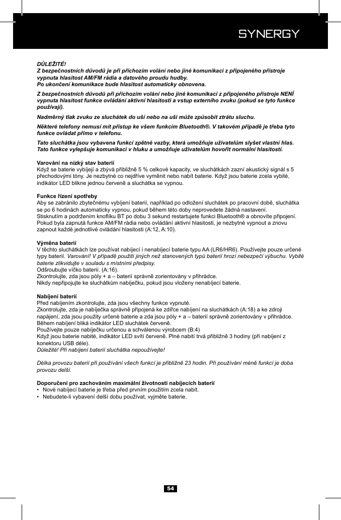  Synergy Synergy54DŮLEŽIT&Eacute;!Z bezpečnostn&iacute;ch důvodů je při př&iacute;choz&iacute;m vol&aacute;n&iacute; nebo jin&eacute; komunikaci z připojen&eacute;ho př&iacute;stroje vypnuta hlasitost AM/FM r&aacute;dia a datov&eacute;ho proudu hudby.Po ukončen&iacute; komunikace bude hlasitost automaticky obnovena.Z bezpečnostn&iacute;ch důvodů při př&iacute;choz&iacute;m vol&aacute;n&iacute; nebo jin&eacute; komunikaci z připojen&eacute;ho př&iacute;stroje NEN&Iacute; vypnuta hlasitost funkce ovl&aacute;d&aacute;n&iacute; aktivn&iacute; hlasitosti a vstup extern&iacute;ho zvuku (pokud se tyto funkce použ&iacute;vaj&iacute;).Nadměrn&yacute; tlak zvuku ze sluch&aacute;tek do u&scaron;&iacute; nebo na u&scaron;i může způsobit ztr&aacute;tu sluchu.Někter&eacute; telefony nemus&iacute; m&iacute;t př&iacute;stup ke v&scaron;em funkc&iacute;m Bluetooth&reg;. V takov&eacute;m př&iacute;padě je třeba tyto funkce ovl&aacute;dat př&iacute;mo v telefonu.Tato sluch&aacute;tka jsou vybavena funkc&iacute; zpětn&eacute; vazby, kter&aacute; umožňuje uživatelům sly&scaron;et vlastn&iacute; hlas. Tato funkce vylep&scaron;uje komunikaci v hluku a umožňuje uživatelům hovořit norm&aacute;ln&iacute; hlasitost&iacute;.typy bateri&iacute;. Varov&aacute;n&iacute;! V př&iacute;padě použit&iacute; jin&yacute;ch než stanoven&yacute;ch typů bateri&iacute; hroz&iacute; nebezpeč&iacute; v&yacute;buchu. Vybit&eacute; baterie zlikvidujte v souladu s m&iacute;stn&iacute;mi předpisy.Důležit&eacute;! Při nab&iacute;jen&iacute; bateri&iacute; sluch&aacute;tka nepouž&iacute;vejte!D&eacute;lka provozu bateri&iacute; při použ&iacute;v&aacute;n&iacute; v&scaron;ech funkc&iacute; je přibližně 23 hodin. Při použ&iacute;v&aacute;n&iacute; m&eacute;ně funkc&iacute; je doba provozu del&scaron;&iacute;.&bull;  &bull;  