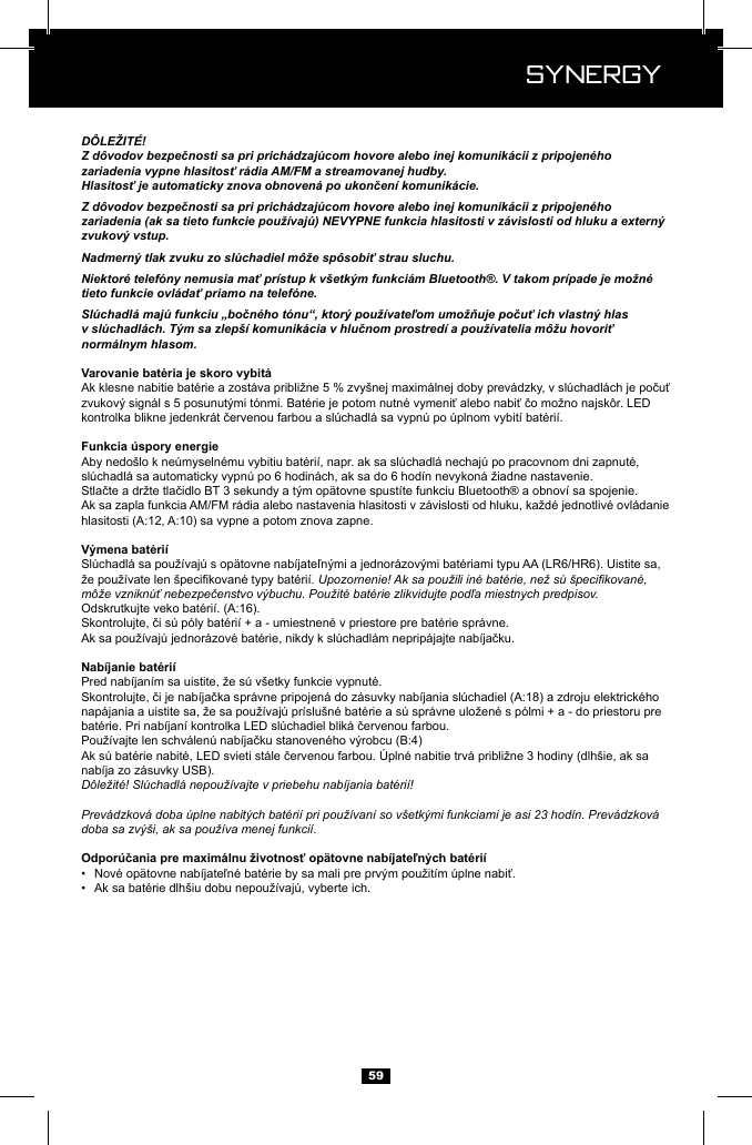  Synergy Synergy59D&Ocirc;LEŽIT&Eacute;!Z d&ocirc;vodov bezpečnosti sa pri prich&aacute;dzaj&uacute;com hovore alebo inej komunik&aacute;cii z pripojen&eacute;ho zariadenia vypne hlasitosť r&aacute;dia AM/FM a streamovanej hudby.Hlasitosť je automaticky znova obnoven&aacute; po ukončen&iacute; komunik&aacute;cie.Z d&ocirc;vodov bezpečnosti sa pri prich&aacute;dzaj&uacute;com hovore alebo inej komunik&aacute;cii z pripojen&eacute;ho zariadenia (ak sa tieto funkcie použ&iacute;vaj&uacute;) NEVYPNE funkcia hlasitosti v z&aacute;vislosti od hluku a extern&yacute; zvukov&yacute; vstup.Nadmern&yacute; tlak zvuku zo sl&uacute;chadiel m&ocirc;že sp&ocirc;sobiť strau sluchu.Niektor&eacute; telef&oacute;ny nemusia mať pr&iacute;stup k v&scaron;etk&yacute;m funkci&aacute;m Bluetooth&reg;. V takom pr&iacute;pade je možn&eacute; tieto funkcie ovl&aacute;dať priamo na telef&oacute;ne.Sl&uacute;chadl&aacute; maj&uacute; funkciu &bdquo;bočn&eacute;ho t&oacute;nu&ldquo;, ktor&yacute; použ&iacute;vateľom umožňuje počuť ich vlastn&yacute; hlas v sl&uacute;chadl&aacute;ch. T&yacute;m sa zlep&scaron;&iacute; komunik&aacute;cia v hlučnom prostred&iacute; a použ&iacute;vatelia m&ocirc;žu hovoriť norm&aacute;lnym hlasom.Upozornenie! Ak sa použili in&eacute; bat&eacute;rie, než s&uacute; &scaron;pecikovan&eacute;, m&ocirc;že vznikn&uacute;ť nebezpečenstvo v&yacute;buchu. Použit&eacute; bat&eacute;rie zlikvidujte podľa miestnych predpisov.nab&iacute;ja zo z&aacute;suvky USB).D&ocirc;ležit&eacute;! Sl&uacute;chadl&aacute; nepouž&iacute;vajte v priebehu nab&iacute;jania bat&eacute;ri&iacute;!Prev&aacute;dzkov&aacute; doba &uacute;plne nabit&yacute;ch bat&eacute;ri&iacute; pri použ&iacute;van&iacute; so v&scaron;etk&yacute;mi funkciami je asi 23 hod&iacute;n. Prev&aacute;dzkov&aacute; doba sa zv&yacute;&scaron;i, ak sa použ&iacute;va menej funkci&iacute;.&bull;  &bull;  