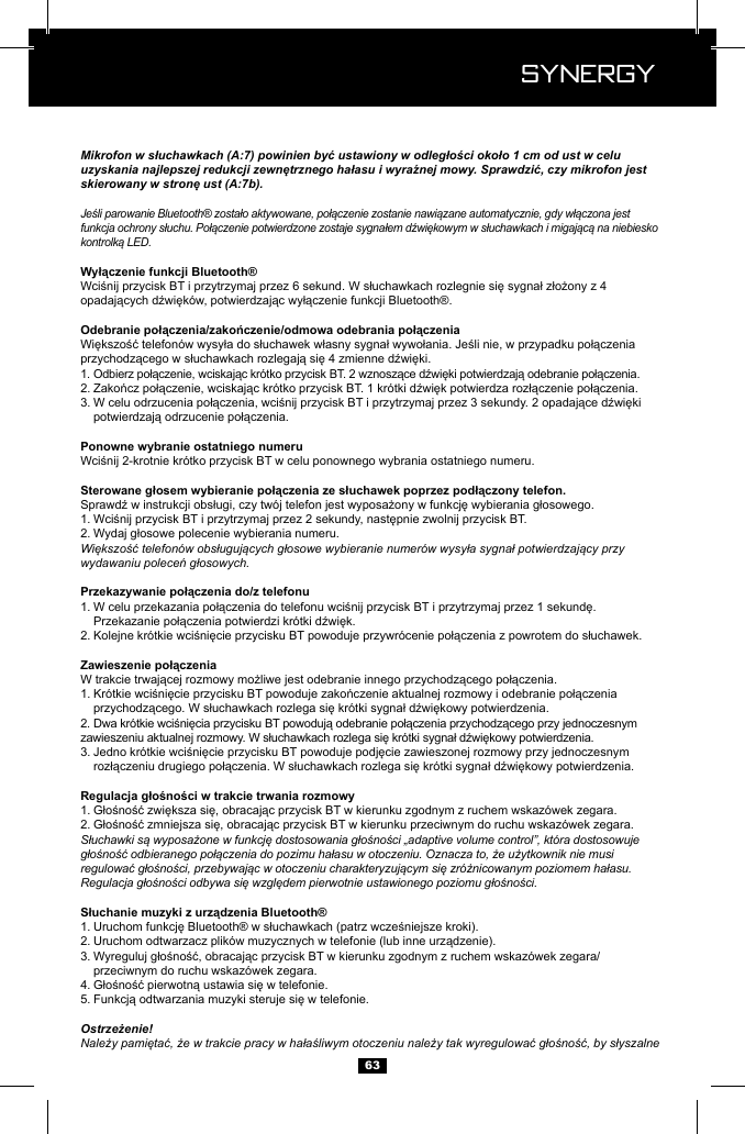  Synergy Synergy63Mikrofon w słuchawkach (A:7) powinien być ustawiony w odległości około 1 cm od ust w celu uzyskania najlepszej redukcji zewnętrznego hałasu i wyraźnej mowy. Sprawdzić, czy mikrofon jest skierowany w stronę ust (A:7b).Jeśli parowanie Bluetooth&reg; zostało aktywowane, połączenie zostanie nawiązane automatycznie, gdy włączona jest funkcja ochrony słuchu. Połączenie potwierdzone zostaje sygnałem dźwiękowym w słuchawkach i migającą na niebiesko kontrolką LED.1. 2. 3.   1. 2. Większość telefon&oacute;w obsługujących głosowe wybieranie numer&oacute;w wysyła sygnał potwierdzający przy wydawaniu poleceń głosowych.1.   2. 1.   2.  3.   1. 2. Słuchawki są wyposażone w funkcję dostosowania głośności &bdquo;adaptive volume control&rdquo;, kt&oacute;ra dostosowuje głośność odbieranego połączenia do pozimu hałasu w otoczeniu. Oznacza to, że użytkownik nie musi regulować głośności, przebywając w otoczeniu charakteryzującym się zr&oacute;żnicowanym poziomem hałasu. Regulacja głośności odbywa się względem pierwotnie ustawionego poziomu głośności.1. 2. 3.    przeciwnym do ruchu wskaz&oacute;wek zegara.4. 5. Ostrzeżenie!Należy pamiętać, że w trakcie pracy w hałaśliwym otoczeniu należy tak wyregulować głośność, by słyszalne 