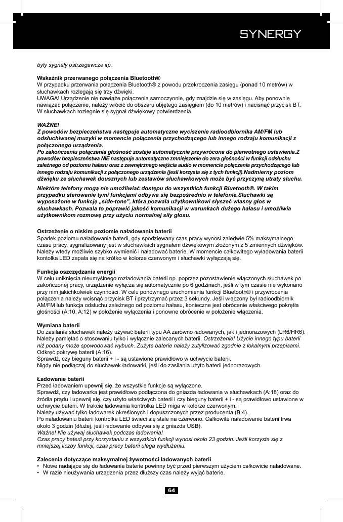  Synergy Synergy64były sygnały ostrzegawcze itp.WAŻNE!Z powod&oacute;w bezpieczeństwa następuje automatyczne wyciszenie radioodbiornika AM/FM lub odsłuchiwanej muzyki w momencie połączenia przychodzącego lub innego rodzaju komunikacji z połączonego urządzenia.Po zakończeniu połączenia głośność zostaje automatycznie przywr&oacute;cona do pierwotnego ustawienia.Z powod&oacute;w bezpieczeństwa NIE następuje automatyczne zmniejszenie do zera głośności w funkcji odsłuchu zależnego od poziomu hałasu oraz z zewnętrznego wejścia audio w momencie połączenia przychodzącego lub innego rodzaju komunikacji z połączonego urządzenia (jesli korzysta się z tych funkcji).Nadmierny poziom dźwięku ze słuchawek dousznych lub zestaw&oacute;w słuchawkowych może być przyczyną utraty słuchu.Niekt&oacute;re telefony mogą nie umożliwiać dostępu do wszystkich funkcji Bluetooth&reg;. W takim przypadku sterowanie tymi funkcjami odbywa się bezpośrednio w telefonie.Słuchawki są wyposażone w funkcję &bdquo;side-tone&rdquo;, kt&oacute;ra pozwala użytkownikowi słyszeć własny głos w słuchawkach. Pozwala to poprawić jakość komunikacji w warunkach dużego hałasu i umożliwia użytkownikom rozmowę przy użyciu normalnej siły głosu.Ostrzeżenie! Użycie innego typu baterii niż podany może spowodować wybuch. Zużyte baterie należy zutylizować zgodnie z lokalnymi przepisami.Ważne! Nie używaj słuchawek podczas ładowania!Czas pracy baterii przy korzystaniu z wszystkich funkcji wynosi około 23 godzin. Jeśli korzysta się z mniejszej liczby funkcji, czas pracy baterii ulega wydłużeniu.&bull;  &bull;  