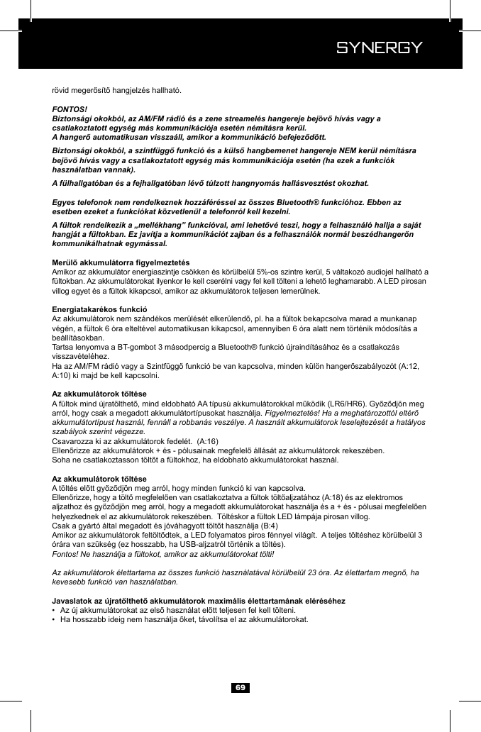  Synergy Synergy69FONTOS!Biztons&aacute;gi okokb&oacute;l, az AM/FM r&aacute;di&oacute; &eacute;s a zene streamel&eacute;s hangereje bej&ouml;vő h&iacute;v&aacute;s vagy a csatlakoztatott egys&eacute;g m&aacute;s kommunik&aacute;ci&oacute;ja eset&eacute;n n&eacute;m&iacute;t&aacute;sra ker&uuml;l.A hangerő automatikusan vissza&aacute;ll, amikor a kommunik&aacute;ci&oacute; befejeződ&ouml;tt.Biztons&aacute;gi okokb&oacute;l, a szintf&uuml;ggő funkci&oacute; &eacute;s a k&uuml;lső hangbemenet hangereje NEM ker&uuml;l n&eacute;m&iacute;t&aacute;sra bej&ouml;vő h&iacute;v&aacute;s vagy a csatlakoztatott egys&eacute;g m&aacute;s kommunik&aacute;ci&oacute;ja eset&eacute;n (ha ezek a funkci&oacute;k haszn&aacute;latban vannak).A f&uuml;lhallgat&oacute;ban &eacute;s a fejhallgat&oacute;ban l&eacute;vő t&uacute;lzott hangnyom&aacute;s hall&aacute;sveszt&eacute;st okozhat.Egyes telefonok nem rendelkeznek hozz&aacute;f&eacute;r&eacute;ssel az &ouml;sszes Bluetooth&reg; funkci&oacute;hoz. Ebben az esetben ezeket a funkci&oacute;kat k&ouml;zvetlen&uuml;l a telefonr&oacute;l kell kezelni.A f&uuml;ltok rendelkezik a &bdquo;mell&eacute;khang&rdquo; funkci&oacute;val, ami lehetőv&eacute; teszi, hogy a felhaszn&aacute;l&oacute; hallja a saj&aacute;t hangj&aacute;t a f&uuml;ltokban. Ez jav&iacute;tja a kommunik&aacute;ci&oacute;t zajban &eacute;s a felhaszn&aacute;l&oacute;k norm&aacute;l besz&eacute;dhangerőn kommunik&aacute;lhatnak egym&aacute;ssal.be&aacute;ll&iacute;t&aacute;sokban.arr&oacute;l, hogy csak a megadott akkumul&aacute;tort&iacute;pusokat haszn&aacute;lja. Figyelmeztet&eacute;s! Ha a meghat&aacute;rozott&oacute;l elt&eacute;rő akkumul&aacute;tort&iacute;pust haszn&aacute;l, fenn&aacute;ll a robban&aacute;s vesz&eacute;lye. A haszn&aacute;lt akkumul&aacute;torok leselejtez&eacute;s&eacute;t a hat&aacute;lyos szab&aacute;lyok szerint v&eacute;gezze.Fontos! Ne haszn&aacute;lja a f&uuml;ltokot, amikor az akkumul&aacute;torokat t&ouml;lti!Az akkumul&aacute;torok &eacute;lettartama az &ouml;sszes funkci&oacute; haszn&aacute;lat&aacute;val k&ouml;r&uuml;lbel&uuml;l 23 &oacute;ra. Az &eacute;lettartam megnő, ha kevesebb funkci&oacute; van haszn&aacute;latban.&bull;  &bull;  