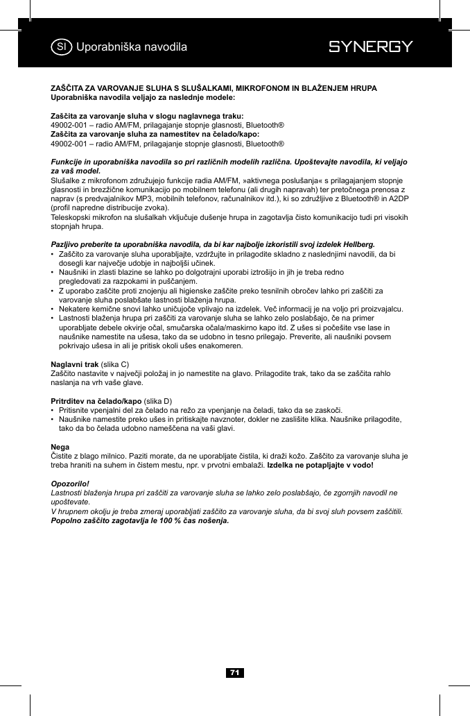  Synergy Synergy71Uporabni&scaron;ka navodilaFunkcije in uporabni&scaron;ka navodila so pri različnih modelih različna. Upo&scaron;tevajte navodila, ki veljajo za va&scaron; model.stopnjah hrupa.Pazljivo preberite ta uporabni&scaron;ka navodila, da bi kar najbolje izkoristili svoj izdelek Hellberg.&bull;    &bull;  Nau&scaron;niki in zlasti blazine se lahko po dolgotrajni uporabi iztro&scaron;ijo in jih je treba redno               &bull;    &bull;  &bull;       nau&scaron;nike namestite na u&scaron;esa, tako da se udobno in tesno prilegajo. Preverite, ali nau&scaron;niki povsem      pokrivajo u&scaron;esa in ali je pritisk okoli u&scaron;es enakomeren.(slika C)naslanja na vrh va&scaron;e glave.(slika D)&bull;  &bull;  Nau&scaron;nike namestite preko u&scaron;es in pritiskajte navznoter, dokler ne zasli&scaron;ite klika. Nau&scaron;nike prilagodite,     Opozorilo!Lastnosti blaženja hrupa pri za&scaron;čiti za varovanje sluha se lahko zelo poslab&scaron;ajo, če zgornjih navodil ne upo&scaron;tevate.V hrupnem okolju je treba zmeraj uporabljati za&scaron;čito za varovanje sluha, da bi svoj sluh povsem za&scaron;čitili. Popolno za&scaron;čito zagotavlja le 100 % čas no&scaron;enja.SI