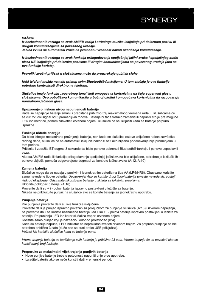  Synergy Synergy84VAŽNO!Iz bezbednosnih razloga se zvuk AM/FM radija i striminga muzike isključuje pri dolaznom pozivu ili drugim komunikacijama sa povezanog uređaja.Jačina zvuka se automatski vraća na prethodnu vrednost nakon okončanja komunikacije.Iz bezbednosnih razloga se zvuk funkcija prilagođavanja spolja&scaron;njoj jačini zvuka i spolja&scaron;njeg audio ulaza NE isključuje pri dolaznim pozivima ili drugim komunikacijama sa povezanog uređaja (ako se ove funkcije koriste).Preveliki zvučni pritisak u slu&scaron;alicama može da prouzrokuje gubitak sluha.Neki telefoni možda nemaju pristup svim Bluetooth&reg; funkcijama. U tom slučaju je ove funkcije potrebno kontrolisati direktno na telefonu.Slu&scaron;alice imaju funkciju &bdquo;povratnog tona&ldquo; koji omogućava korisnicima da čuju sopstveni glas u slu&scaron;alicama. Ovo pobolj&scaron;ava komunikaciju u bučnoj okolini i omogućava korisnicima da razgovaraju normalnom jačinom glasa.isprazne.tom periodu.vezu.Slu&scaron;alice mogu da se napajaju punjivim i jednokratnim baterijama tipa AA (LR6/HR6). Obavezno koristite samo navedene tipove baterija. Upozorenje! Ako se koriste drugi tipovi baterija umesto navedenih, postoji rizik od eksplozije. Odstranite iskori&scaron;ćene baterije u skladu sa lokalnim propisima.baterije. Pri punjenju LED indikator slu&scaron;alica treperi crvenom bojom.Važno! Ne koristite slu&scaron;alice kada se baterije pune!Vreme trajanja baterija uz kori&scaron;ćenje svih funkcija je približno 23 sata. Vreme trajanja će se povećati ako se koristi manji broj funkcija.&bull;  Nove punjive baterije treba u potpunosti napuniti prije prve upotrebe. &bull;  