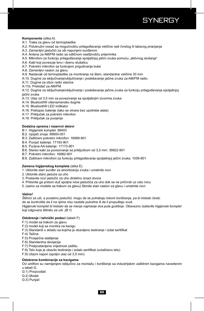  Synergy Synergy85 (slika A)(slika E)1. 2. 3. 4. 5. (samo za modele sa trakom za glavu) Skinite stari naslon za glavu i umetnite noviVažno!&Scaron;titnici za u&scaron;i, a posebno jastučići, mogu da se pohabaju tokom kori&scaron;ćenja, pa bi trebalo čestoda se kontroli&scaron;e da li na njima nisu nastale pukotine ili da li propu&scaron;taju zvuk.Higijenski komplet bi trebalo da se menja najmanje dva puta godi&scaron;nje. Obavezno izaberite higijenski komplet koji odgovara &scaron;titniku za u&scaron;i. (B:1) (tabeli F)model sa trakom za glavumodel koji se montira na kaciguu tabeli G. 