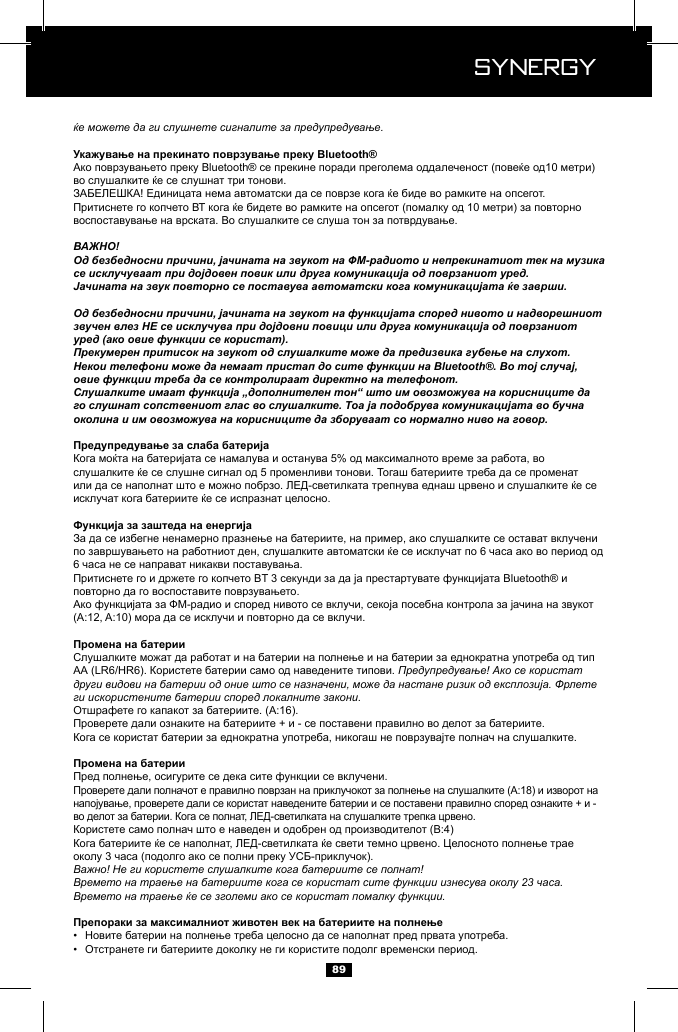  Synergy Synergy89ќе можете да ги слушнете сигналите за предупредување.ВАЖНО!Од безбедносни причини, јачината на звукот на ФМ-радиото и непрекинатиот тек на музика се исклучуваат при дојдовен повик или друга комуникација од поврзаниот уред.Јачината на звук повторно се поставува автоматски кога комуникацијата ќе заврши.Од безбедносни причини, јачината на звукот на функцијата според нивото и надворешниот звучен влез НЕ се исклучува при дојдовни повици или друга комуникација од поврзаниот уред (ако овие функции се користат).Прекумерен притисок на звукот од слушалките може да предизвика губење на слухот.Некои телефони може да немаат пристап до сите функции на Bluetooth&reg;. Во тој случај, овие функции треба да се контролираат директно на телефонот.Слушалките имаат функција &bdquo;дополнителен тон&ldquo; што им овозможува на корисниците да го слушнат сопствениот глас во слушалките. Тоа ја подобрува комуникацијата во бучна околина и им овозможува на корисниците да зборуваат со нормално ниво на говор.Предупредување! Ако се користат други видови на батерии од оние што се назначени, може да настане ризик од експлозија. Фрлете ги искористените батерии според локалните закони.Важно! Не ги користете слушалките кога батериите се полнат!Времето на траење на батериите кога се користат сите функции изнесува околу 23 часа. Времето на траење ќе се зголеми ако се користат помалку функции.&bull;  &bull;  