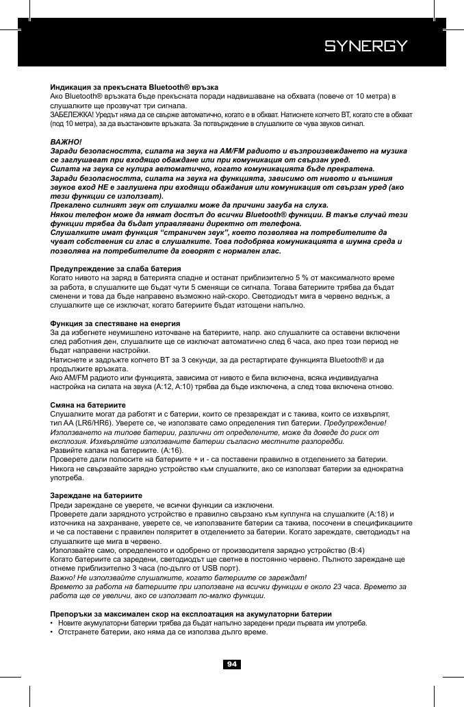  Synergy Synergy94ВАЖНО!Заради безопасността, силата на звука на AM/FM радиото и възпроизвеждането на музика се заглушават при входящо обаждане или при комуникация от свързан уред.Силата на звука се нулира автоматично, когато комуникацията бъде прекратена.Заради безопасността, силата на звука на функцията, зависимо от нивото и външния звуков вход НЕ е заглушена при входящи обаждания или комуникация от свързан уред (ако тези функции се използват).Прекалено силният звук от слушалки може да причини загуба на слуха.Някои телефон може да нямат достъп до всички Bluetooth&reg; функции. В такъв случай тези функции трябва да бъдат управлявани директно от телефона.Слушалките имат функция &ldquo;страничен звук&rdquo;, което позволява на потребителите да чуват собствения си глас в слушалките. Това подобрява комуникацията в шумна среда и позволява на потребителите да говорят с нормален глас.Предупреждение! Използването на типове батерии, различни от определените, може да доведе до риск от експлозия. Изхвърляйте използваните батерии съгласно местните разпоредби.Важно! Не използвайте слушалките, когато батериите се зареждат!Времето за работа на батериите при използване на всички функции е около 23 часа. Времето за работа ще се увеличи, ако се използват по-малко функции.&bull;  &bull;  